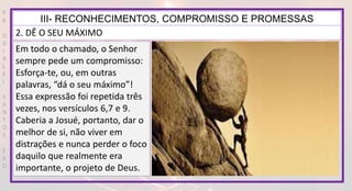 P
R
O
D
I
R
L
E
I
S
A
N
T
O
S
E
B
D
III- RECONHECIMENTOS, COMPROMISSO E PROMESSAS
2. DÊ O SEU MÁXIMO
Em todo o chamado, o Senhor
sempre pede um compromisso:
Esforça-te, ou, em outras
palavras, “dá o seu máximo”!
Essa expressão foi repetida três
vezes, nos versículos 6,7 e 9.
Caberia a Josué, portanto, dar o
melhor de si, não viver em
distrações e nunca perder o foco
daquilo que realmente era
importante, o projeto de Deus.
 