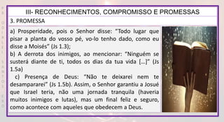 P
R
O
D
I
R
L
E
I
S
A
N
T
O
S
E
B
D
III- RECONHECIMENTOS, COMPROMISSO E PROMESSAS
3. PROMESSA
a) Prosperidade, pois o Senhor disse: “Todo lugar que
pisar a planta do vosso pé, vo-lo tenho dado, como eu
disse a Moisés” (Js 1.3);
b) A derrota dos inimigos, ao mencionar: “Ninguém se
susterá diante de ti, todos os dias da tua vida […]” (Js
1.5a)
c) Presença de Deus: “Não te deixarei nem te
desampararei” (Js 1.5b). Assim, o Senhor garantiu a Josué
que Israel teria, não uma jornada tranquila (haveria
muitos inimigos e lutas), mas um final feliz e seguro,
como acontece com aqueles que obedecem a Deus.
 