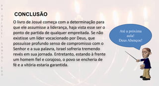 O livro de Josué começa com a determinação para
que ele assumisse a liderança, haja vista esse ser o
ponto de partida de qualquer empreitada. Se não
existisse um líder vocacionado por Deus, que
possuísse profundo senso de compromisso com o
Senhor e a sua palavra, Israel sofreria tremendo
revés em sua jornada. Entretanto, estando à frente
um homem fiel e corajoso, o povo se encheria de
fé e a vitória estaria garantida.
Até a próxima
aula!
Deus Abençoe!
P
R
O
D
I
R
L
E
I
S
A
N
T
O
S
E
B
D
CONCLUSÃO
 
