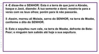 P
R
O
D
I
R
L
E
I
S
A
N
T
O
S
E
B
D
4 -E disse-lhe o SENHOR: Esta é a terra de que jurei a Abraão,
Isaque e Jacó, dizendo: À tua semente a darei; mostro-ta para a
veres com os teus olhos; porém para lá não passarás.
5 -Assim, morreu ali Moisés, servo do SENHOR, na terra de Moabe,
conforme o dito do SENHOR.
6- Este o sepultou num vale, na terra de Moabe, defronte de Bete-
Peor; e ninguém tem sabido até hoje a sua sepultura.
 