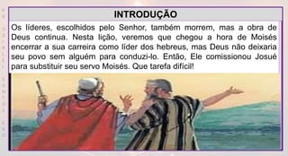 P
R
O
D
I
R
L
E
I
S
A
N
T
O
S
E
B
D
Os líderes, escolhidos pelo Senhor, também morrem, mas a obra de
Deus continua. Nesta lição, veremos que chegou a hora de Moisés
encerrar a sua carreira como líder dos hebreus, mas Deus não deixaria
seu povo sem alguém para conduzi-lo. Então, Ele comissionou Josué
para substituir seu servo Moisés. Que tarefa difícil!
INTRODUÇÃO
 