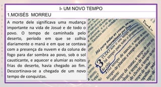 P
R
O
D
I
R
L
E
I
S
A
N
T
O
S
E
B
D
I- UM NOVO TEMPO
1.MOISÉS MORREU
A morte dele significava uma mudança
importante na vida de Josué e de todo o
povo. O tempo de caminhada pelo
deserto, período em que se colhia
diariamente o maná e em que se contava
com a presença da nuvem e da coluna de
fogo para dar sombra ao povo, sob o sol
causticante, e aquecer e alumiar as noites
frias do deserto, havia chegado ao fim.
Descortinava-se a chegada de um novo
tempo de conquistas.
 
