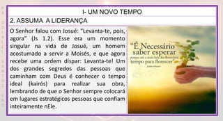 P
R
O
D
I
R
L
E
I
S
A
N
T
O
S
E
B
D
I- UM NOVO TEMPO
2. ASSUMA A LIDERANÇA
O Senhor falou com Josué: “Levanta-te, pois,
agora” (Js 1.2). Esse era um momento
singular na vida de Josué, um homem
acostumado a servir a Moisés, e que agora
recebe uma ordem díspar: Levanta-te! Um
dos grandes segredos das pessoas que
caminham com Deus é conhecer o tempo
ideal (kairós) para realizar sua obra,
lembrando de que o Senhor sempre colocará
em lugares estratégicos pessoas que confiam
inteiramente nEle.
 