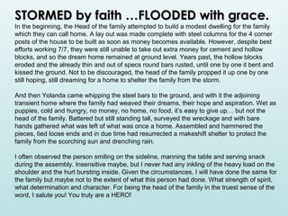 STORMED by faith …FLOODED with grace.

In the beginning, the Head of the family attempted to build a modest dwelling for the family
which they can call home. A lay out was made complete with steel columns for the 4 corner
posts of the house to be built as soon as money becomes available. However, despite best
efforts working 7/7, they were still unable to take out extra money for cement and hollow
blocks, and so the dream home remained at ground level. Years past, the hollow blocks
eroded and the already thin and out of specs round bars rusted, until one by one it bent and
kissed the ground. Not to be discouraged, the head of the family propped it up one by one
still hoping, still dreaming for a home to shelter the family from the storm.
And then Yolanda came whipping the steel bars to the ground, and with it the adjoining
transient home where the family had weaved their dreams, their hope and aspiration. Wet as
puppies, cold and hungry, no money, no home, no food, it’s easy to give up… but not the
head of the family. Battered but still standing tall, surveyed the wreckage and with bare
hands gathered what was left of what was once a home. Assembled and hammered the
pieces, tied loose ends and in due time had resurrected a makeshift shelter to protect the
family from the scorching sun and drenching rain.
I often observed the person smiling on the sideline, manning the table and serving snack
during the assembly. Insensitive maybe, but I never had any inkling of the heavy load on the
shoulder and the hurt bursting inside. Given the circumstances, I will have done the same for
the family but maybe not to the extent of what this person had done. What strength of spirit,
what determination and character. For being the head of the family in the truest sense of the
word, I salute you! You truly are a HERO!

 