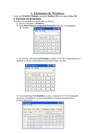 1. Elementos de Windows
Copia, del CD ROM Utilidades, la carpeta Windows XP en tu carpeta Libro XP.
1. Ejecutar un programa.
Selecciona la calculadora y efectúa algunos cálculos.
    a) Inicia el ordenador y Windows.
    b) Elige Inicio/Todos los programas/Accesorios y haz clic en el programa




   c) En el menú, selecciona Ver/Estándar y calcula: 2 + 3 * 4 =. Comprueba que el
   resultado es 20; no le da preferencia al producto frente a la suma.




   d) En el menú elige Ver/Científica y vuelve a calcular: 2 + 3 * 4 =.Comprueba
   que ahora el resultado es 14, pues la calculadora científica da preferencia al
   producto de la suma.
 