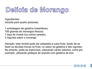 Delícia de MorangoIngredientes:(receita para quatro pessoas) 1 embalagem de gelatina instantânea;100 gramas de morangos frescos;1 taça de muesli (ou outros cereais)2 Iogurtes sabor a morango.Atenção: esta receita pode ser adaptada a outra fruta, tendo de sefazer as devidas trocas na fruta, no sabor da gelatina e dos iogurtes,No entanto, pode-se improvisar, colocando vários sabores, como porexemplo, utilizando pedaços de ananás com gelatina de kiwi.2