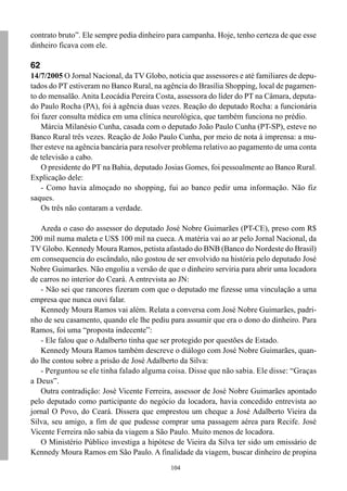 contrato bruto”. Ele sempre pedia dinheiro para campanha. Hoje, tenho certeza de que esse
dinheiro ficava com ele.

62
14/7/2005 O Jornal Nacional, da TV Globo, noticia que assessores e até familiares de depu-
tados do PT estiveram no Banco Rural, na agência do Brasília Shopping, local de pagamen-
to do mensalão. Anita Leocádia Pereira Costa, assessora do líder do PT na Câmara, deputa-
do Paulo Rocha (PA), foi à agência duas vezes. Reação do deputado Rocha: a funcionária
foi fazer consulta médica em uma clínica neurológica, que também funciona no prédio.
    Márcia Milanésio Cunha, casada com o deputado João Paulo Cunha (PT-SP), esteve no
Banco Rural três vezes. Reação de João Paulo Cunha, por meio de nota à imprensa: a mu-
lher esteve na agência bancária para resolver problema relativo ao pagamento de uma conta
de televisão a cabo.
    O presidente do PT na Bahia, deputado Josias Gomes, foi pessoalmente ao Banco Rural.
Explicação dele:
    - Como havia almoçado no shopping, fui ao banco pedir uma informação. Não fiz
saques.
    Os três não contaram a verdade.

   Azeda o caso do assessor do deputado José Nobre Guimarães (PT-CE), preso com R$
200 mil numa maleta e US$ 100 mil na cueca. A matéria vai ao ar pelo Jornal Nacional, da
TV Globo. Kennedy Moura Ramos, petista afastado do BNB (Banco do Nordeste do Brasil)
em consequencia do escândalo, não gostou de ser envolvido na história pelo deputado José
Nobre Guimarães. Não engoliu a versão de que o dinheiro serviria para abrir uma locadora
de carros no interior do Ceará. A entrevista ao JN:
   - Não sei que rancores fizeram com que o deputado me fizesse uma vinculação a uma
empresa que nunca ouvi falar.
   Kennedy Moura Ramos vai além. Relata a conversa com José Nobre Guimarães, padri-
nho de seu casamento, quando ele lhe pediu para assumir que era o dono do dinheiro. Para
Ramos, foi uma “proposta indecente”:
   - Ele falou que o Adalberto tinha que ser protegido por questões de Estado.
   Kennedy Moura Ramos também descreve o diálogo com José Nobre Guimarães, quan-
do lhe contou sobre a prisão de José Adalberto da Silva:
   - Perguntou se ele tinha falado alguma coisa. Disse que não sabia. Ele disse: “Graças
a Deus”.
   Outra contradição: José Vicente Ferreira, assessor de José Nobre Guimarães apontado
pelo deputado como participante do negócio da locadora, havia concedido entrevista ao
jornal O Povo, do Ceará. Dissera que emprestou um cheque a José Adalberto Vieira da
Silva, seu amigo, a fim de que pudesse comprar uma passagem aérea para Recife. José
Vicente Ferreira não sabia da viagem a São Paulo. Muito menos de locadora.
   O Ministério Público investiga a hipótese de Vieira da Silva ter sido um emissário de
Kennedy Moura Ramos em São Paulo. A finalidade da viagem, buscar dinheiro de propina
                                            104
 