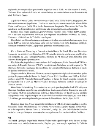 repassado por empresários que mantêm negócios com o BNB. No dia anterior à prisão,
Vieira da Silva teria se deslocado até o escritório de um empresário do setor de construção
civil do Grupo Cavan.

   A polícia de Minas Gerais apreende restos de 2 mil notas fiscais da DNA Propaganda. Os
documentos estavam jogados em 12 caixas de papelão, na casa do ex-policial Marco Túlio
Prata, em Contagem (MG). Ele é irmão do contador da agência, Marco Aurélio Prata. Na
residência são localizados dois tambores de lata, com notas fiscais carbonizadas.
   Entre as notas fiscais queimadas, provavelmente registros frios, recibos da DNA relati-
vos a serviços supostamente prestados por empresas terceirizadas ao Banco do Brasil,
Eletrobrás e Ministérios do Trabalho e do Esporte.
   Os policiais também acham documentos carbonizados, nos quais ainda se consegue ler o
nome da DNA. Estavam numa rua de terra, sem movimento, bem perto da casa do irmão do
contador de Marcos Valério. A papelada queimada encheu cinco sacos.

    Cai o diretor de Marketing e Comunicação do Banco do Brasil, Henrique Pizzolato.
Ligado ao ex-ministro Luiz Gushiken (PT-SP), dividiu com ele apartamento em Brasília.
Na campanha de Lula, Henrique Pizzolato, militante do PT havia 20 anos, trabalhou com
Delúbio Soares para captar recursos.
    Ele tinha relação próxima com o ministro do Planejamento, Paulo Bernardo (PT-PR), e
era amigo de Ricardo Berzoini (PT-SP), ex-ministro do Trabalho e secretário-geral do PT.
Henrique Pizzolato é desligado da presidência do Conselho Deliberativo da Previ, o fundo
de pensão do Banco do Brasil.
    No governo Lula, Henrique Pizzolato ocupou o posto estratégico de responsável pelos
gastos de propaganda do Banco do Brasil. Foram R$ 153 milhões em 2003, e R$ 262
milhões em 2004. Afastado Henrique Pizzolato, o Banco do Brasil rescinde contrato de
publicidade com a DNA de Marcos Valério. Henrique Pizzolato também era amigo de
Marcos Valério.
    O ex-diretor de Marketing ficou conhecido por participar do episódio dos R$ 70 mil que o
Banco do Brasil deu a um show de arrecadação de fundos, com objetivo de comprar uma sede
nova para o PT. Com a divulgação da história, o dinheiro teve de ser devolvido. Ele também
foi apontado como responsável por um evento artístico considerado suspeito, no valor de R$
2,5 milhões, promovido pelo então governador de Mato Grosso do Sul, Zeca do PT.

   Banho de água fria. A base governista impede que a CPI dos Correios quebre os sigilos
bancários, fiscais e telefônicos de José Dirceu, José Genoino, Delúbio Soares, Silvio Perei-
ra e do empresário Mauro Dutra, o “Maurinho”, amigo de Lula. O Palácio do Planalto
também consegue bloquear a convocação e o depoimento do ex-ministro Luiz Gushiken.

63
15/7/2005 Operação orquestrada. Marcos Valério vem a público por meio de nota e nega
mais uma vez a existência do mensalão. Explica que, “em atenção a pedidos de Delúbio
                                             105
 