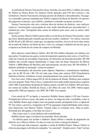 A confissão de Simone Vasconcelos choca. Sozinha, ela sacou R$ 6,1 milhões de contas
de Valério no Banco Rural. Os números foram apurados pela CPI dos Correios e são
irrefutáveis. Simone Vasconcelos entregou pacotes de dinheiro a desconhecidos. Ela paga-
va o mensalão a pessoas mandadas por Valério à agência do Rural em Brasília. Os apressa-
dos pegavam os pacotes, sem conferir, e punham o conteúdo em pastas executivas.
    Simone Vasconcelos não tem a mínima ideia do destino do dinheiro, mas confessa:
sentia-se “constrangida e preocupada de estar sendo identificada por desconhecidos”, e
também por estar “entregando altas somas de dinheiro para estes, sem ao menos saber
quem eram”.
    Numa ocasião, Marcos Valério queria saber a cor da blusa de Simone Vasconcelos, “para
que fosse identificada pelo estranho que deveria receber o dinheiro”. Os valores variavam
de R$ 50 mil a R$ 300 mil, sendo que, em algumas ocasiões, ela teve de levar altas somas
até as mãos de Valério, em hotéis de luxo. Uma vez, carregou o dinheiro até um táxi que já
a esperava na frente de um centro de compras em Brasília.

   Mais números contra Marcos Valério. Dos R$ 836 milhões faturados nos últimos seis
anos pelas 14 empresas nas quais o nome do empresário aparecia como sócio, o Coaf (Con-
selho de Controle de Atividades Financeiras, do Ministério da Fazenda) descobre: R$ 500
milhões não tiveram origem identificada. E surge mais um braço financeiro de Marcos
Valério: o BRB (Banco de Brasília), pelo qual passaram, em dois anos, R$ 100 milhões. É
dinheiro atribuído às chamadas “contas lavanderia”.
   As movimentações são descritas como atípicas. Depósitos e transferências imediatas,
que vão de R$ 20 mil e R$ 120 mil cada uma, feitas pelo sistema TED (Transferência
Eletrônica Direta). O dinheiro é posto instantaneamente nas contas dos beneficiados.
   Em cinco anos, Valério pagou R$ 26 mil de Imposto de Renda. Dinheiro para comprar
um carro popular. Nada. Para o fisco, o empresário tem renda média mensal pouco superior
a R$ 5.000. O patrimônio declarado de Valério, porém, é de R$ 18,5 milhões. 80% dos bens,
nos nomes da mulher, Renilda de Souza, e dos filhos do casal. Em 2004, Valério pagou
apenas R$ 2.800 em impostos. Em 2005, R$ 3.000. Um espanto.

   Com estrela do PT na lapela, o tesoureiro Delúbio Soares depõe à CPI dos Correios.
Protegido por habeas-corpus, não pode ser preso. Ao longo de todo o escândalo, como se
verá, Delúbio Soares agiu sempre como um grande escudo, protegendo Lula e a cúpula do
PT. Ele isenta o governo e integrantes do PT de quaisquer responsabilidades pelas transa-
ções financeiras com Marcos Valério. Assume todos os eventuais erros. Mata no peito.
Orientado por advogados, evita falar em caixa 2:
   - Não existe caixa 2, existe dinheiro não-contabilizado.
   Delúbio Soares nega a existência do mensalão. Deixa dúvidas:
   - Eu definia quem iria receber o dinheiro. Quem definia o método de pagamento do
dinheiro era o Marcos Valério. Eu não sei como era feita a entrega do dinheiro.
   E foi assim que tudo começou, segundo a versão de Delúbio Soares: Marcos Valério se
ofereceu para pagar as dívidas de campanha, “eu concordei”. Simples assim. Tudo “na base
                                            114
 