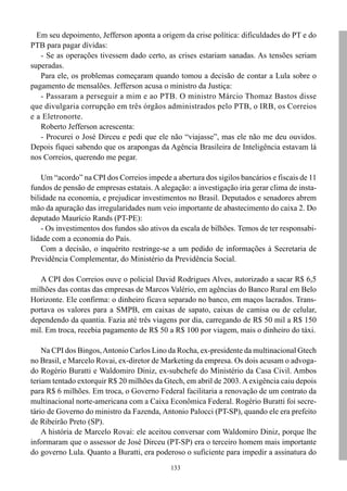 Em seu depoimento, Jefferson aponta a origem da crise política: dificuldades do PT e do
PTB para pagar dívidas:
   - Se as operações tivessem dado certo, as crises estariam sanadas. As tensões seriam
superadas.
   Para ele, os problemas começaram quando tomou a decisão de contar a Lula sobre o
pagamento de mensalões. Jefferson acusa o ministro da Justiça:
   - Passaram a perseguir a mim e ao PTB. O ministro Márcio Thomaz Bastos disse
que divulgaria corrupção em três órgãos administrados pelo PTB, o IRB, os Correios
e a Eletronorte.
   Roberto Jefferson acrescenta:
   - Procurei o José Dirceu e pedi que ele não “viajasse”, mas ele não me deu ouvidos.
Depois fiquei sabendo que os arapongas da Agência Brasileira de Inteligência estavam lá
nos Correios, querendo me pegar.

    Um “acordo” na CPI dos Correios impede a abertura dos sigilos bancários e fiscais de 11
fundos de pensão de empresas estatais. A alegação: a investigação iria gerar clima de insta-
bilidade na economia, e prejudicar investimentos no Brasil. Deputados e senadores abrem
mão da apuração das irregularidades num veio importante de abastecimento do caixa 2. Do
deputado Maurício Rands (PT-PE):
    - Os investimentos dos fundos são ativos da escala de bilhões. Temos de ter responsabi-
lidade com a economia do País.
    Com a decisão, o inquérito restringe-se a um pedido de informações à Secretaria de
Previdência Complementar, do Ministério da Previdência Social.

   A CPI dos Correios ouve o policial David Rodrigues Alves, autorizado a sacar R$ 6,5
milhões das contas das empresas de Marcos Valério, em agências do Banco Rural em Belo
Horizonte. Ele confirma: o dinheiro ficava separado no banco, em maços lacrados. Trans-
portava os valores para a SMPB, em caixas de sapato, caixas de camisa ou de celular,
dependendo da quantia. Fazia até três viagens por dia, carregando de R$ 50 mil a R$ 150
mil. Em troca, recebia pagamento de R$ 50 a R$ 100 por viagem, mais o dinheiro do táxi.

    Na CPI dos Bingos, Antonio Carlos Lino da Rocha, ex-presidente da multinacional Gtech
no Brasil, e Marcelo Rovai, ex-diretor de Marketing da empresa. Os dois acusam o advoga-
do Rogério Buratti e Waldomiro Diniz, ex-subchefe do Ministério da Casa Civil. Ambos
teriam tentado extorquir R$ 20 milhões da Gtech, em abril de 2003. A exigência caiu depois
para R$ 6 milhões. Em troca, o Governo Federal facilitaria a renovação de um contrato da
multinacional norte-americana com a Caixa Econômica Federal. Rogério Buratti foi secre-
tário de Governo do ministro da Fazenda, Antonio Palocci (PT-SP), quando ele era prefeito
de Ribeirão Preto (SP).
    A história de Marcelo Rovai: ele aceitou conversar com Waldomiro Diniz, porque lhe
informaram que o assessor de José Dirceu (PT-SP) era o terceiro homem mais importante
do governo Lula. Quanto a Buratti, era poderoso o suficiente para impedir a assinatura do
                                             133
 
