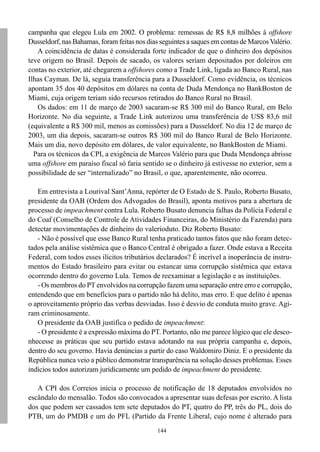 campanha que elegeu Lula em 2002. O problema: remessas de R$ 8,8 milhões à offshore
Dusseldorf, nas Bahamas, foram feitas nos dias seguintes a saques em contas de Marcos Valério.
   A coincidência de datas é considerada forte indicador de que o dinheiro dos depósitos
teve origem no Brasil. Depois de sacado, os valores seriam depositados por doleiros em
contas no exterior, até chegarem a offshores como a Trade Link, ligada ao Banco Rural, nas
Ilhas Cayman. De lá, seguia transferência para a Dusseldorf. Como evidência, os técnicos
apontam 35 dos 40 depósitos em dólares na conta de Duda Mendonça no BankBoston de
Miami, cuja origem teriam sido recursos retirados do Banco Rural no Brasil.
   Os dados: em 11 de março de 2003 sacaram-se R$ 300 mil do Banco Rural, em Belo
Horizonte. No dia seguinte, a Trade Link autorizou uma transferência de US$ 83,6 mil
(equivalente a R$ 300 mil, menos as comissões) para a Dusseldorf. No dia 12 de março de
2003, um dia depois, sacaram-se outros R$ 300 mil do Banco Rural de Belo Horizonte.
Mais um dia, novo depósito em dólares, de valor equivalente, no BankBoston de Miami.
  Para os técnicos da CPI, a exigência de Marcos Valério para que Duda Mendonça abrisse
uma offshore em paraíso fiscal só faria sentido se o dinheiro já estivesse no exterior, sem a
possibilidade de ser “internalizado” no Brasil, o que, aparentemente, não ocorreu.

   Em entrevista a Lourival Sant’Anna, repórter de O Estado de S. Paulo, Roberto Busato,
presidente da OAB (Ordem dos Advogados do Brasil), aponta motivos para a abertura de
processo de impeachment contra Lula. Roberto Busato denuncia falhas da Polícia Federal e
do Coaf (Conselho de Controle de Atividades Financeiras, do Ministério da Fazenda) para
detectar movimentações de dinheiro do valerioduto. Diz Roberto Busato:
   - Não é possível que esse Banco Rural tenha praticado tantos fatos que não foram detec-
tados pela análise sistêmica que o Banco Central é obrigado a fazer. Onde estava a Receita
Federal, com todos esses ilícitos tributários declarados? É incrível a inoperância de instru-
mentos do Estado brasileiro para evitar ou estancar uma corrupção sistêmica que estava
ocorrendo dentro do governo Lula. Temos de reexaminar a legislação e as instituições.
   - Os membros do PT envolvidos na corrupção fazem uma separação entre erro e corrupção,
entendendo que em benefícios para o partido não há delito, mas erro. E que delito é apenas
o aproveitamento próprio das verbas desviadas. Isso é desvio de conduta muito grave. Agi-
ram criminosamente.
   O presidente da OAB justifica o pedido de impeachment:
   - O presidente é a expressão máxima do PT. Portanto, não me parece lógico que ele desco-
nhecesse as práticas que seu partido estava adotando na sua própria campanha e, depois,
dentro do seu governo. Havia denúncias a partir do caso Waldomiro Diniz. E o presidente da
República nunca veio a público demonstrar transparência na solução desses problemas. Esses
indícios todos autorizam juridicamente um pedido de impeachment do presidente.

   A CPI dos Correios inicia o processo de notificação de 18 deputados envolvidos no
escândalo do mensalão. Todos são convocados a apresentar suas defesas por escrito. A lista
dos que podem ser cassados tem sete deputados do PT, quatro do PP, três do PL, dois do
PTB, um do PMDB e um do PFL (Partido da Frente Liberal, cujo nome é alterado para
                                              144
 