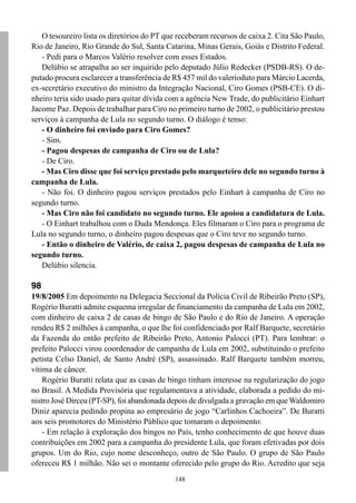 O tesoureiro lista os diretórios do PT que receberam recursos de caixa 2. Cita São Paulo,
Rio de Janeiro, Rio Grande do Sul, Santa Catarina, Minas Gerais, Goiás e Distrito Federal.
   - Pedi para o Marcos Valério resolver com esses Estados.
   Delúbio se atrapalha ao ser inquirido pelo deputado Júlio Redecker (PSDB-RS). O de-
putado procura esclarecer a transferência de R$ 457 mil do valerioduto para Márcio Lacerda,
ex-secretário executivo do ministro da Integração Nacional, Ciro Gomes (PSB-CE). O di-
nheiro teria sido usado para quitar dívida com a agência New Trade, do publicitário Einhart
Jacome Paz. Depois de trabalhar para Ciro no primeiro turno de 2002, o publicitário prestou
serviços à campanha de Lula no segundo turno. O diálogo é tenso:
   - O dinheiro foi enviado para Ciro Gomes?
   - Sim.
   - Pagou despesas de campanha de Ciro ou de Lula?
   - De Ciro.
   - Mas Ciro disse que foi serviço prestado pelo marqueteiro dele no segundo turno à
campanha de Lula.
   - Não foi. O dinheiro pagou serviços prestados pelo Einhart à campanha de Ciro no
segundo turno.
   - Mas Ciro não foi candidato no segundo turno. Ele apoiou a candidatura de Lula.
   - O Einhart trabalhou com o Duda Mendonça. Eles filmaram o Ciro para o programa de
Lula no segundo turno, o dinheiro pagou despesas que o Ciro teve no segundo turno.
   - Então o dinheiro de Valério, de caixa 2, pagou despesas de campanha de Lula no
segundo turno.
   Delúbio silencia.

98
19/8/2005 Em depoimento na Delegacia Seccional da Polícia Civil de Ribeirão Preto (SP),
Rogério Buratti admite esquema irregular de financiamento da campanha de Lula em 2002,
com dinheiro de caixa 2 de casas de bingo de São Paulo e do Rio de Janeiro. A operação
rendeu R$ 2 milhões à campanha, o que lhe foi confidenciado por Ralf Barquete, secretário
da Fazenda do então prefeito de Ribeirão Preto, Antonio Palocci (PT). Para lembrar: o
prefeito Palocci virou coordenador de campanha de Lula em 2002, substituindo o prefeito
petista Celso Daniel, de Santo André (SP), assassinado. Ralf Barquete também morreu,
vítima de câncer.
    Rogério Buratti relata que as casas de bingo tinham interesse na regularização do jogo
no Brasil. A Medida Provisória que regulamentava a atividade, elaborada a pedido do mi-
nistro José Dirceu (PT-SP), foi abandonada depois de divulgada a gravação em que Waldomiro
Diniz aparecia pedindo propina ao empresário de jogo “Carlinhos Cachoeira”. De Buratti
aos seis promotores do Ministério Público que tomaram o depoimento:
    - Em relação à exploração dos bingos no País, tenho conhecimento de que houve duas
contribuições em 2002 para a campanha do presidente Lula, que foram efetivadas por dois
grupos. Um do Rio, cujo nome desconheço, outro de São Paulo. O grupo de São Paulo
ofereceu R$ 1 milhão. Não sei o montante oferecido pelo grupo do Rio. Acredito que seja
                                             148
 