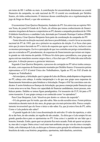em torno de R$ 1 milhão ou mais. A contribuição foi encaminhada diretamente ao comitê
financeiro da campanha, na sede nacional do PT. O comitê era coordenado por Delúbio
Soares, ele tinha conhecimento. O interesse dessas contribuições era a regulamentação do
jogo de bingo no Brasil, o que não aconteceu.

    O economista César Queiroz Benjamim, fundador do PT. Em entrevista ao repórter Wil-
son Tosta, do jornal O Estado de S. Paulo, ele afirma que tomou conhecimento de financi-
amentos irregulares de bancos e empreiteiras ao PT, durante a campanha presidencial de 1994.
O dinheiro beneficiava o candidato Lula, derrotado por Fernando Henrique Cardoso (PSDB-
SP). Na época, César Queiroz Benjamin fazia parte da coordenação da campanha do PT:
    - Tentei discutir na direção nacional, não houve possibilidade, e resolvi levar ao encontro
nacional do PT de 1995, que era o primeiro na sequência da eleição. E aí ficou claro para
mim que já estava havendo no PT o início do esquema que agora vem à luz, inclusive com
os mesmos personagens. Eu tive a percepção de que isso continha um perigo extraordinário,
que era a entrada no PT, pesadamente, de esquemas de financiamento que teriam um impac-
to grande na vida interna do partido. O Dirceu foi eleito para a presidência, esse grupo que
agora está nas manchetes assume cargos-chave, e fica claro que o PT tinha tido uma inflexão
para pior. A direção passava a gerenciar interesses.
    Segundo César Queiroz Benjamin, o processo de corrupção no PT talvez tenha começa-
do antes, com esquemas de financiamento montados por Delúbio Soares. O tesoureiro petista
representara a CUT (Central Única dos Trabalhadores, ligada ao PT) no FAT (Fundo de
Amparo ao Trabalhador):
    - Até essa época, a Articulação, que é o grupo do Lula e do Dirceu, ainda disputava a hegemonia
no PT, cabeça com cabeça. A minha interpretação é a de que esse grupo usou esquemas de
financiamento heterodoxos para fortalecer a Articulação. Porque o FAT faz convênios com sin-
dicatos. E assim fortaleceu as finanças da Articulação, que passa a manejar poder financeiro que
é uma arma nova na luta. Passa a ter capacidade de financiar candidaturas, trazer pessoas, esta-
belecer pontes. Delúbio se tornou figura paradigmática. Foi tesoureiro da CUT, foi para o PT
como tesoureiro. E esse grupo começa a ser conhecido como “os operadores”.
    Para César Benjamin, Lula “dissolveu por dentro os valores da esquerda”:
    - O Lula garante que foi traído, que não sabia. Mas eu não acredito nisso. Foram práticas
sistemáticas durante mais de dez anos, do grupo que era mais próximo dele. Parece comple-
tamente inverossímil que ele fosse o único a não saber. Eu, que já estava fora do PT, sabia.
Como o Lula poderia não saber?
    - O grande legado do Lula é essa disseminação do antivalor. O valor da esperteza, o valor
de se dar bem, de não estudar, ter orgulho de não estudar... Eu diria que o Lula sempre foi um
grande guarda-chuva para os oportunistas no PT. Uma coisa é o partido ter um líder que é
honesto, honrado. Então, quem quer ser picareta fica meio acuado. Pode até querer ser picare-
ta, mas não é a regra. Outra coisa é você estar num ambiente em que veio de cima o exemplo.
Então, sob a liderança do Lula, eu diria que se formou a pior geração de militantes da esquerda
brasileira de toda a sua história: pragmática, oportunista, individualista, carreirista.

                                                149
 