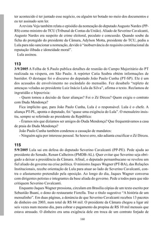 ter acontecido é ter juntado esse negócio, ou alguém ter botado no meio dos documentos e
eu ter assinado sem ler.
    A revista Veja também relata o episódio da nomeação do deputado Augusto Nardes (PP-
RS) como ministro do TCU (Tribunal de Contas da União). Aliado de Severino Cavalcanti,
Augusto Nardes era suspeito de crime eleitoral, peculato e concussão. Quando soube da
ficha do protegido do presidente da Câmara, Adylson Motta, presidente do TCU, pediu a
Lula para não sancionar a nomeação, devido à “inobservância do requisito constitucional da
reputação ilibada e idoneidade moral”.
  Lula assinou.

113
3/9/2005 A Folha de S.Paulo publica detalhes de reunião do Campo Majoritário do PT
realizada na véspera, em São Paulo. A repórter Catia Seabra obtém informações de
bastidor. O destaque foi o discurso do deputado João Paulo Cunha (PT-SP). Ele é um
dos acusados de envolvimento no escândalo do mensalão. Fez desabafo “repleto de
ameaças veladas ao presidente Luiz Inácio Lula da Silva”, afirma o texto. Reclamou de
ingratidão e hipocrisia:
    - Quem tomou a decisão de fazer alianças? Foi o Zé Dirceu? Quem exigiu o contrato
com Duda Mendonça?
    Fica implícito que, para João Paulo Cunha, Lula é o responsável. Lula é o chefe. A
aliança PT-PL, aponta o deputado, foi “quase uma exigência do Lula”. O mensaleiro insis-
tiu, sempre se referindo ao presidente da República:
    - Éramos nós que dizíamos ser amigos do Duda Mendonça? Que frequentávamos a casa
de praia do Duda Mendonça?
    João Paulo Cunha também condenou a cassação de mandatos:
    - Ninguém agiu por interesse pessoal. Se houve erro, não adianta crucificar o Zé Dirceu.

115
5/9/2005 Lula sai em defesa do deputado Severino Cavalcanti (PP-PE). Pede ajuda ao
presidente do Senado, Renan Calheiros (PMDB-AL). Quer evitar que Severino seja obri-
gado a deixar a presidência da Câmara. Afinal, o deputado pernambucano se revelou um
fiel aliado do governo na crise política. O ministro Jaques Wagner (PT-BA), das Relações
Institucionais, recebe orientação de Lula para atuar ao lado de Severino Cavalcanti, con-
tra o afastamento pretendido pela oposição. Ao longo do dia, Jaques Wagner conversa
com dirigentes petistas e integrantes da base aliada do governo. Pede a todos para que não
critiquem Severino Cavalcanti.
    Enquanto Jaques Wagner pressiona, circulam em Brasília cópias de um texto escrito por
Sebastião Buani, o dono do restaurante Fiorella. Traz o título sugestivo “A história de um
mensalinho”. Em duas páginas, a denúncia de que Severino Cavalcanti recebeu 13 pacotes
de dinheiro em 2003, num total de R$ 84 mil. O presidente da Câmara chegou a ligar até
seis vezes num mesmo dia, para cobrar o pagamento da propina de R$ 10 mil mensais que
estava atrasado. O dinheiro era uma exigência dele em troca de um contrato forjado de
                                             160
 
