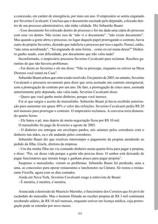 a concessão, em caráter de emergência, por mais um ano. O empresário se sentiu enganado
por Severino Cavalcanti. Concluiu que o documento assinado pelo deputado, colocado den-
tro de um processo administrativo, não tinha validade. Diz Sebastião Buani:
    - Esse documento foi colocado dentro do processo e foi me dada uma cópia do processo
com essa via dentro. Não existe isso de “não vi o documento”, “não existe documento”.
Mas quando a gente abriu o processo, no lugar daquele papel prorrogando o contrato, havia
outro do próprio Severino, dizendo que indeferia o processo por isso e aquilo. Pensei, então,
“não estou acreditando”, “fui enganado de uma forma... como eu caí numa dessa?” Dinhei-
ro ganho suado, com dificuldade, por documento que não valia nada?
    Inconformado, o empresário procurou Severino Cavalcanti para reclamar. Recebeu ga-
rantias de que não haveria problemas:
    - Fui direto ao Severino e ele me disse: “Não se preocupe, enquanto eu estiver na Mesa
Diretora você estará na Casa”.
    Sebastião Buani achou que estava tudo resolvido. Em janeiro de 2003, no entanto, Severino
Cavalcanti o procurou novamente para dizer que seria assinado um contrato emergencial,
com a prorrogação do contrato por um ano. De fato, a prorrogação de cinco anos, assinada
anteriormente pelo deputado, não valia nada. Severino Cavalcanti disse:
    - Quero que você ganhe muito dinheiro, porque você merece.
    Foi aí que surgiu o acerto do mensalinho. Sebastião Buani já havia recebido autoriza-
ção para aumentar em quase 40% o valor das refeições. Severino Cavalcanti pediu R$ 20
mil mensais para prorrogar o contrato. O empresário reclamou. A conversa teria demora-
do quatro horas:
    - Ele bateu o pé, mas depois de muita negociação ficou por R$ 10 mil.
    O mensalinho foi pago de fevereiro a agosto de 2003.
    - O dinheiro era entregue em envelopes pardos, nós saíamos pelos corredores com o
dinheiro nas mãos, eu e ele andando pelos corredores.
    Sebastião Buani diz que resolveu interromper o pagamento da propina atendendo ao
pedido da filha, Gisele, diretora da empresa.
    - Um dia minha filha me viu contando dinheiro numa quarta-feira para pagar a propina,
e disse: “Pai, sai dessa vida porque a gente não precisa disso. O senhor está deixando de
pagar funcionários que moram longe e ganham pouco para pagar propina”.
    Suspenso o mensalinho, vieram os problemas. Sebastião Buani foi perdendo, uma a
uma, as concessões para operar restaurantes e lanchonetes na Câmara. Só restou o restau-
rante Fiorella, agora com os dias contados.
    Ainda em Nova York, Severino Cavalcanti reage à entrevista de Buani:
    - É mentira, é mentira, é mentira.

   Anunciada a demissão de Maurício Marinho, o funcionário dos Correios que foi pivô do
escândalo do mensalão. Mas o homem filmado ao receber propina de R$ 3 mil continuará
recebendo salário, de R$ 10 mil mensais, enquanto estiver em licença médica, cuja prorro-
gação pode se estender por nove meses.

                                             163
 