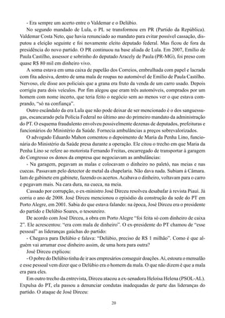- Era sempre um acerto entre o Valdemar e o Delúbio.
    No segundo mandado de Lula, o PL se transformou em PR (Partido da República).
Valdemar Costa Neto, que havia renunciado ao mandato para evitar possível cassação, dis-
putou a eleição seguinte e foi novamente eleito deputado federal. Mas ficou de fora da
presidência do novo partido. O PR continuou na base aliada de Lula. Em 2007, Emílio de
Paula Castilho, assessor e sobrinho do deputado Aracely de Paula (PR-MG), foi preso com
quase R$ 80 mil em dinheiro vivo.
    A soma estava em uma caixa de papelão dos Correios, embrulhada com papel e lacrada
com fita adesiva, dentro de uma mala de roupas no automóvel de Emílio de Paula Castilho.
Nervoso, ele disse aos policiais que a grana era fruto da venda de um carro usado. Depois
corrigiu para dois veículos. Por fim alegou que eram três automóveis, comprados por um
homem com nome incerto, que teria feito o negócio sem ao menos ver o que estava com-
prando, “só na confiança”.
    Outro escândalo da era Lula que não pode deixar de ser mencionado é o dos sanguessu-
gas, escancarado pela Polícia Federal no último ano do primeiro mandato da administração
do PT. O esquema fraudulento envolveu possivelmente dezenas de deputados, prefeituras e
funcionários do Ministério da Saúde. Fornecia ambulâncias a preços sobrevalorizados.
    O advogado Eduardo Mahon comentou o depoimento de Maria da Penha Lino, funcio-
nária do Ministério da Saúde presa durante a operação. Ele citou o trecho em que Maria da
Penha Lino se refere ao motorista Fernando Freitas, encarregado de transportar à garagem
do Congresso os donos da empresa que negociavam as ambulâncias:
    - Na garagem, pegavam as malas e colocavam o dinheiro no paletó, nas meias e nas
cuecas. Passavam pelo detector de metal da chapelaria. Não dava nada. Subiam à Câmara.
Iam de gabinete em gabinete, fazendo os acertos. Acabava o dinheiro, voltavam para o carro
e pegavam mais. Na cara dura, na cueca, na meia.
    Cassado por corrupção, o ex-ministro José Dirceu resolveu desabafar à revista Piauí. Já
corria o ano de 2008. José Dirceu mencionou o episódio da construção da sede do PT em
Porto Alegre, em 2001. Sabia do que estava falando: na época, José Dirceu era o presidente
do partido e Delúbio Soares, o tesoureiro.
    De acordo com José Dirceu, a obra em Porto Alegre “foi feita só com dinheiro de caixa
2”. Ele acrescentou: “era com mala de dinheiro”. O ex-presidente do PT chamou de “esse
pessoal” as lideranças gaúchas do partido:
    - Chegava para Delúbio e falava: “Delúbio, preciso de R$ 1 milhão”. Como é que al-
guém vai arrumar esse dinheiro assim, de uma hora para outra?
    José Dirceu explicou:
    - O pobre do Delúbio tinha de ir aos empresários conseguir doações. Aí, estoura o mensalão
e esse pessoal vem dizer que o Delúbio era o homem da mala. O que não dizem é que a mala
era para eles.
    Em outro trecho da entrevista, Dirceu atacou a ex-senadora Heloísa Helena (PSOL-AL).
Expulsa do PT, ela passou a denunciar condutas inadequadas de parte das lideranças do
partido. O ataque de José Dirceu:

                                              20
 