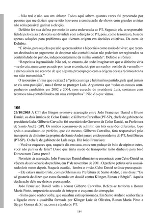 - Não traí e não sou um delator. Todos aqui sabem quantas vezes fui procurado por
pessoas que me diziam que se não houvesse a contratação de shows com grandes artistas
não seria possível ganhar a eleição.
    Delúbio fez sua defesa por meio de carta endereçada ao PT. Segundo ele, a responsabi-
lidade pelo caixa 2 deveria ser dividida com a direção do PT, pois, como tesoureiro, buscou
apenas soluções para problemas que tiveram origem em decisões coletivas. Da carta de
Delúbio:
    “É óbvio, para aqueles que não querem adotar a hipocrisia como razão de viver, que recur-
sos destinados ao pagamento de despesas não-contabilizadas não poderiam ser registrados na
contabilidade do partido, independentemente da minha vontade”. Delúbio é irônico:
    “Respeito a ingenuidade. Não sei, no entanto, de onde imaginavam que o dinheiro viria
– se do céu, num carro puxado por renas e conduzido por um senhor vestido de vermelho –
e menos ainda me recordo de que alguma preocupação com a origem desses recursos tenha
me sido transmitida.”
    O tesoureiro afirma que o caixa 2 é “prática antiga e habitual no partido, pela qual jamais
se viu uma punição”, mas é firme ao proteger Lula. Argumenta que “todos os nossos com-
panheiros candidatos em 2002 e 2004, com exceção do presidente Lula, contaram com
recursos não-contabilizados em suas campanhas”. Não é o que vimos.


166
26/10/2005 A CPI dos Bingos promove acareação entre João Francisco Daniel e Bruno
Daniel, os dois irmãos de Celso Daniel, e Gilberto Carvalho (PT-SP), chefe de gabinete do
presidente Lula. Gilberto Carvalho foi secretário de Governo de Celso Daniel, na Prefeitura
de Santo André (SP). Os irmãos acusam-no de admitir, em três ocasiões diferentes, logo
após o assassinato do prefeito, que ele mesmo, Gilberto Carvalho, fora responsável pelo
transporte de dinheiro da propina de Santo André para o então presidente do PT, José Dirceu
(PT-SP). O chefe de gabinete de Lula nega. Diz João Francisco:
    - Você se esqueceu que, naquele dia em casa, entre um pedaço de bolo de aipim e outro,
você não parava de falar? Disse que tinha medo de transportar tanto dinheiro para José
Dirceu num Corsa preto?
    No início da acareação, João Francisco Daniel afirma ter se encontrado com Celso Daniel na
véspera do aniversário do prefeito, em 1º de novembro de 2001. O prefeito petista seria assassi-
nado dois meses depois. Naquela ocasião, lembra o irmão, Celso Daniel se disse preocupado:
    - Ele estava muito triste, com problemas na Prefeitura de Santo André, e me disse: “Eu
só gostaria de dizer que estou fazendo um dossiê contra Klinger, Ronan e Sérgio”. Aquela
declaração dele me deixou preocupado.
    João Francisco Daniel volta a acusar Gilberto Carvalho. Refere-se também a Ronan
Maria Pinto, empresário acusado de integrar o esquema de corrupção:
    - Sinto que o senhor sofre, que sua alma está aprisionada. Em Santo André o senhor fazia
a ligação entre a quadrilha formada por Klinger Luiz de Oliveira, Ronan Maria Pinto e
Sérgio Gomes da Silva, com a cúpula do PT.
                                               184
 