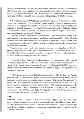 abastecer a campanha de Lula. José Roberto Colnaghi é amigo do ministro Antonio Palocci
(PT-SP), que usou várias vezes aviões do empresário, inclusive durante o primeiro mandato
de Lula. Na campanha eleitoral de 2002, Palocci usou um avião Citation, também perten-
cente a José Roberto Colnaghi, para voar com o então presidente do PT, José Dirceu.

    A Polícia Federal acusa o DRCI (Departamento de Recuperação de Ativos e Cooperação
Jurídica Internacional) de “criar dificuldades” para o acesso a documentos importantes rela-
cionados às investigações do escândalo do mensalão e às movimentações de dinheiro do
publicitário Duda Mendonça no exterior. O DRCI foi criado pelo ministro da Justiça, Márcio
Thomas Bastos, durante o governo Lula. Para a Polícia Federal, a ação do DRCI causa
atrasos e adiamentos nas apurações federais.
    O relatório da Polícia Federal acusa Wanine Santana Lima, coordenadora do DRCI, de
criar restrições à entrega de documentos a policiais brasileiros em Nova York. Ela teria
instruído autoridades norte-americanas a não repassar os papéis para a Polícia Federal, com
o argumento de que informações sigilosas seriam propositadamente vazadas pelos policiais
no Brasil. Diz o relatório:
    “Enquanto as equipes policiais trabalhavam nas investigações no Brasil e
operacionalizavam a ida a Nova York, a representante do DRCI encontrava-se no exterior
buscando influenciar autoridades americanas a não repassar informações solicitadas às au-
toridades de investigação constituídas e legitimadas.”

   O Conselho de Ética da Câmara dos Deputados aprova parecer favorável à cassação
do mandato de José Dirceu (PT-SP) por envolvimento no escândalo do mensalão. Dos 14
votos, 13 são favoráveis ao relatório do deputado Júlio Delgado (PSB-MG), que reco-
menda a perda do mandato de José Dirceu. Só a deputada Ângela Guadagnin (PT-SP)
vota contra o parecer.

    A CGU (Controladoria-Geral da União) envia relatório à CPI dos Correios. Aponta
prejuízos de R$ 2,5 milhões em contratos de publicidade firmados pelos Correios. Para os
auditores, as agências de publicidade geraram despesas “adicionais e desnecessárias” à
estatal. A CGU responsabiliza a Secom, Secretaria de Comunicação da Presidência da
República, sob o comando do ministro Luiz Gushiken (PT-SP), por montar comissões de
licitação a fim de favorecer o empresário Marcos Valério. Contratos de R$ 72 milhões,
com as agências SMPB, Link Bagg Propaganda e Giovanni FCB, teriam sido
superfaturados. Provocaram perdas de R$ 567 mil.

177
6/11/2005 O jornal O Estado de S. Paulo denuncia que a empresa Soft Micro Tecnologia
da Informática, do empresário José Roberto Colnaghi, recebeu R$ 12 milhões do Banco
do Brasil por intermédio de contrato sem concorrência pública. O negócio permitiu que
José Roberto Colnaghi vendesse programas de computador para 139 prefeituras do
Estado de Tocantins.
                                             190
 
