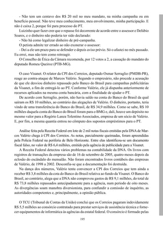 - Não tem um centavo dos R$ 20 mil no meu mandato, na minha campanha ou em
benefício pessoal. Não teve meu conhecimento, meu envolvimento, minha participação. E
não é caixa 2, porque foi para processo do PT.
   Luizinho quer fazer crer que o repasse foi decorrente de acordo entre o assessor e Delúbio
Soares, e o dinheiro não poderia ter sido declarado:
   - Não há como legalizar dinheiro de pré-campanha.
   O petista admite ter errado ao não exonerar o assessor:
   - Dei a ele um prazo para se defender e depois aviso prévio. Só o afastei no mês passado.
Eu errei, mas não tem como retroagir.
   O Conselho de Ética da Câmara recomenda, por 12 votos a 2, a cassação do mandato do
deputado Romeu Queiroz (PTB-MG).

    O caso Visanet. O relator da CPI dos Correios, deputado Osmar Serraglio (PMDB-PR),
reage ao contra-ataque de Marcos Valério. Segundo o empresário, não procede a acusação
de que ele desviou dinheiro repassado pelo Banco do Brasil para campanhas publicitárias
da Visanet, a fim de entregá-lo ao PT. Conforme Valério, ele já dispunha anteriormente de
recursos aplicados na mesma conta bancária, com a finalidade de ajudar o PT.
    De acordo com Serraglio, porém, não havia saldo na conta do Banco do Brasil da qual
saíram os R$ 10 milhões, ao contrário das alegações de Valério. O dinheiro, portanto, teria
vindo de uma transferência do Banco do Brasil, de R$ 34,9 milhões. Como se sabe, R$ 10
milhões daquela conta do Banco do Brasil foram para o BMG e, dali, houve um depósito no
mesmo valor para a Rogério Lanza Tolentino Associados, empresa de um sócio de Valério.
E, por fim, a mesma quantia entrou no cômputo dos supostos empréstimos para o PT.

    Análise feita pela Receita Federal em lote de 2 mil notas fiscais emitidas pela DNA de Mar-
cos Valério chega à CPI dos Correios. As notas, parcialmente queimadas, foram apreendidas
pela Polícia Federal na periferia de Belo Horizonte. Entre elas identificou-se um documento
fiscal falso, no valor de R$ 6,4 milhões, emitido pela agência de publicidade para a Visanet.
    A Receita Federal detectou vários problemas na contabilidade da DNA. Os livros com
registros de transações da empresa são de 16 de setembro de 2005, quatro meses depois da
eclosão do escândalo do mensalão. Não foram encontrados livros contábeis das empresas
de Valério, de 1998 a 2002. Desconfia-se que a documentação foi destruída.
    Na dança dos números, Valério tenta convencer a CPI dos Correios que tem ainda a
receber R$ 3,8 milhões da cota do Banco do Brasil relativa ao fundo da Visanet. O Banco do
Brasil, ao contrário, alega que a DNA não comprovou gastos de R$ 9,1 milhões, do total de
R$ 73,8 milhões repassados antecipadamente para a agência, num período de oito meses.
As divergências soam manobra diversionista, para confundir a comissão de inquérito, as
autoridades competentes e, principalmente, a opinião pública.

   O TCU (Tribunal de Contas da União) conclui que os Correios pagaram indevidamente
R$ 5,5 milhões ao consórcio contratado para prestar serviços de assistência técnica e forne-
cer equipamentos de informática às agências da estatal federal. O consórcio é formado pelas
                                              195
 