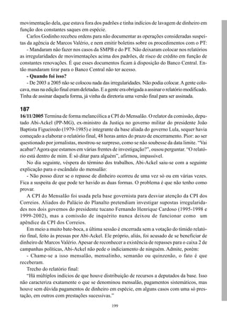 movimentação dela, que estava fora dos padrões e tinha indícios de lavagem de dinheiro em
função dos constantes saques em espécie.
    Carlos Godinho recebeu ordens para não documentar as operações consideradas suspei-
tas da agência de Marcos Valério, e nem emitir boletins sobre os procedimentos com o PT:
    - Mandaram não fazer nos casos da SMPB e do PT. Não deixaram colocar nos relatórios
as irregularidades de movimentações acima dos padrões, de risco de crédito em função de
constantes renovações. É que esses documentos ficam à disposição do Banco Central. En-
tão mandaram tirar para o Banco Central não ter acesso.
    - Quando foi isso?
    - De 2003 a 2005 não se colocou nada das irregularidades. Não podia colocar. A gente colo-
cava, mas na edição final eram deletadas. E a gente era obrigada a assinar o relatório modificado.
Tinha de assinar daquela forma, já vinha da diretoria uma versão final para ser assinada.

187
16/11/2005 Termina de forma melancólica a CPI do Mensalão. O relator da comissão, depu-
tado Abi-Ackel (PP-MG), ex-ministro da Justiça no governo militar do presidente João
Baptista Figueiredo (1979-1985) e integrante da base aliada do governo Lula, sequer havia
começado a elaborar o relatório final, 48 horas antes do prazo de encerramento. Pior: ao ser
questionado por jornalistas, mostrou-se surpreso, como se não soubesse da data limite. “Vai
acabar? Agora que estamos em várias frentes de investigação?”, ousou perguntar. “O relató-
rio está dentro de mim. É só ditar para alguém”, afirmou, impassível.
    No dia seguinte, véspera do término dos trabalhos, Abi-Ackel saiu-se com a seguinte
explicação para o escândalo do mensalão:
    - Não posso dizer se o repasse de dinheiro ocorreu de uma vez só ou em várias vezes.
Fica a suspeita de que pode ter havido as duas formas. O problema é que não tenho como
provar.
    A CPI do Mensalão foi usada pela base governista para desviar atenção da CPI dos
Correios. Aliados do Palácio do Planalto pretendiam investigar supostas irregularida-
des nos dois governos do presidente tucano Fernando Henrique Cardoso (1995-1998 e
1999-2002), mas a comissão de inquérito nunca deixou de funcionar como um
apêndice da CPI dos Correios.
    Em meio a muito bate-boca, a última sessão é encerrada sem a votação do tímido relató-
rio final, feito às pressas por Abi-Ackel. Ele próprio, aliás, foi acusado de se beneficiar de
dinheiro de Marcos Valério. Apesar de reconhecer a existência de repasses para o caixa 2 de
campanhas políticas, Abi-Ackel não pede o indiciamento de ninguém. Admite, porém:
    - Chame-se a isso mensalão, mensalinho, semanão ou quinzenão, o fato é que
receberam.
    Trecho do relatório final:
    “Há múltiplos indícios de que houve distribuição de recursos a deputados da base. Isso
não caracteriza exatamente o que se denominou mensalão, pagamentos sistemáticos, mas
houve sem dúvida pagamentos de dinheiro em espécie, em alguns casos com uma só pres-
tação, em outros com prestações sucessivas.”
                                                199
 