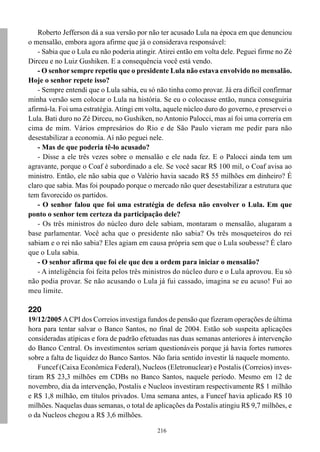 Roberto Jefferson dá a sua versão por não ter acusado Lula na época em que denunciou
o mensalão, embora agora afirme que já o considerava responsável:
    - Sabia que o Lula eu não poderia atingir. Atirei então em volta dele. Peguei firme no Zé
Dirceu e no Luiz Gushiken. E a consequência você está vendo.
    - O senhor sempre repetiu que o presidente Lula não estava envolvido no mensalão.
Hoje o senhor repete isso?
    - Sempre entendi que o Lula sabia, eu só não tinha como provar. Já era difícil confirmar
minha versão sem colocar o Lula na história. Se eu o colocasse então, nunca conseguiria
afirmá-la. Foi uma estratégia. Atingi em volta, aquele núcleo duro do governo, e preservei o
Lula. Bati duro no Zé Dirceu, no Gushiken, no Antonio Palocci, mas aí foi uma correria em
cima de mim. Vários empresários do Rio e de São Paulo vieram me pedir para não
desestabilizar a economia. Aí não peguei nele.
    - Mas de que poderia tê-lo acusado?
    - Disse a ele três vezes sobre o mensalão e ele nada fez. E o Palocci ainda tem um
agravante, porque o Coaf é subordinado a ele. Se você sacar R$ 100 mil, o Coaf avisa ao
ministro. Então, ele não sabia que o Valério havia sacado R$ 55 milhões em dinheiro? É
claro que sabia. Mas foi poupado porque o mercado não quer desestabilizar a estrutura que
tem favorecido os partidos.
    - O senhor falou que foi uma estratégia de defesa não envolver o Lula. Em que
ponto o senhor tem certeza da participação dele?
    - Os três ministros do núcleo duro dele sabiam, montaram o mensalão, alugaram a
base parlamentar. Você acha que o presidente não sabia? Os três mosqueteiros do rei
sabiam e o rei não sabia? Eles agiam em causa própria sem que o Lula soubesse? É claro
que o Lula sabia.
    - O senhor afirma que foi ele que deu a ordem para iniciar o mensalão?
    - A inteligência foi feita pelos três ministros do núcleo duro e o Lula aprovou. Eu só
não podia provar. Se não acusando o Lula já fui cassado, imagina se eu acuso! Fui ao
meu limite.

220
19/12/2005 A CPI dos Correios investiga fundos de pensão que fizeram operações de última
hora para tentar salvar o Banco Santos, no final de 2004. Estão sob suspeita aplicações
consideradas atípicas e fora de padrão efetuadas nas duas semanas anteriores à intervenção
do Banco Central. Os investimentos seriam questionáveis porque já havia fortes rumores
sobre a falta de liquidez do Banco Santos. Não faria sentido investir lá naquele momento.
    Funcef (Caixa Econômica Federal), Nucleos (Eletronuclear) e Postalis (Correios) inves-
tiram R$ 23,3 milhões em CDBs no Banco Santos, naquele período. Mesmo em 12 de
novembro, dia da intervenção, Postalis e Nucleos investiram respectivamente R$ 1 milhão
e R$ 1,8 milhão, em títulos privados. Uma semana antes, a Funcef havia aplicado R$ 10
milhões. Naquelas duas semanas, o total de aplicações da Postalis atingiu R$ 9,7 milhões, e
o da Nucleos chegou a R$ 3,6 milhões.

                                             216
 