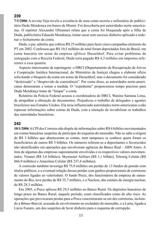 239
7/1/2006 A revista Veja revela a existência de uma conta secreta e milionária do publici-
tário Duda Mendonça em banco de Miami. Foi descoberta por autoridades norte-america-
nas. O repórter Alexandre Oltramari relata que a conta foi bloqueada após a filha de
Duda, publicitária Eduarda Mendonça, tentar sacar sem sucesso dinheiro aplicado e orde-
nar o fechamento da conta.
    Duda, o pai, admitiu que cobrou R$ 25 milhões para fazer cinco campanhas eleitorais do
PT em 2002. Confessou que R$ 10,5 milhões do total foram depositados fora do Brasil, em
conta bancária em nome da empresa offshore Dusseldorf. Para evitar problemas de
sonegação com a Receita Federal, Duda teria pagado R$ 4,3 milhões em impostos refe-
rentes a essa quantia.
    Aspecto interessante da reportagem: o DRCI (Departamento de Recuperação de Ativos
e Cooperação Jurídica Internacional, do Ministério da Justiça) chegou a elaborar ofício
solicitando o bloqueio da conta em nome da Dusseldorf, mas o documento foi considerado
“desleixado” e “desprovido de consistência”. Por conta disso, as autoridades norte-ameri-
canas demoraram a tomar a medida. O “expediente” proporcionou tempo precioso para
Duda Mendonça tratar de “limpar” a conta.
    Relatório da Polícia Federal acusou a coordenadora do DRCI, Wanine Santana Lima,
de atrapalhar a obtenção de documentos. Prejudicou o trabalho de delegados e agentes
brasileiros nos Estados Unidos. Ela teria influenciado autoridades norte-americanas a não
repassar informações sobre contas de Duda, com a intenção de inviabilizar os trabalhos
das autoridades brasileiras.

242
10/1/2006 A CPI dos Correios não dispõe de informações sobre R$ 6 bilhões movimentados
em contas bancárias suspeitas de participar do esquema do mensalão. Não se sabe a origem
de R$ 3 bilhões que abasteceram as contas, nem tampouco se conhece quem foram os
beneficiários de outros R$ 3 bilhões. Os números referem-se a depositantes e favorecidos
não identificados em operações que envolveram agências do Banco Real – ABN Amro. A
lista de algumas das empresas supostamente envolvidas e os respectivos valores movimen-
tados: Visanet (R$ 3,6 bilhões), Skymaster Airlines (R$ 1,1 bilhão), Telemig Celular (R$
866,9 milhões) e Amazônia Celular (R$ 237,4 milhões).
    A comissão também investiga R$ 75,9 milhões em perdas de 13 fundos de pensão com
títulos públicos, e a eventual relação dessas perdas com ganhos proporcionais de corretoras
de valores ligadas ao valerioduto. O fundo Prece, dos funcionários da empresa de sanea-
mento do Rio, teve perdas de R$ 35,7 milhões, e a Nucleos, das estatais de energia nuclear,
de R$ 28,3 milhões.
    Em 2005, a Prece aplicou R$ 29,5 milhões no Banco Rural. Os depósitos bancários de
longo prazo no Banco Rural, naquele período, eram classificados como de alto risco. As
operações que provocaram perdas para a Prece concentraram-se em dez corretoras, incluin-
do a Bônus-Banval, acusada de envolvimento no escândalo do mensalão, e a Laeta, ligada a
Lúcio Funaro, um dos suspeitos de lavar dinheiro para o esquema de corrupção.
                                            222
 
