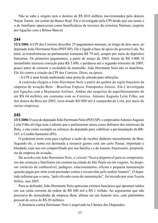 Não se sabe a origem nem o destino de R$ 69,8 milhões movimentados pelo doleiro
Najun Turner, em contas do Banco Real. Ele é investigado pela CPI desde que seu nome e
o de familiares apareceram como beneficiários de recursos da corretora Natimar, suspeita
por ligações com a Bônus-Banval.

244
12/1/2006 A CPI dos Correios descobre 25 pagamentos mensais, ao longo de dois anos, ao
deputado João Herrmann Neto (PDT-SP). Ele é ligado à base de apoio do governo Lula. No
total, as transferências ao parlamentar somaram R$ 79 mil, sempre por meio de depósitos
bancários. Os primeiros pagamentos, a partir de março de 2003, foram de R$ 3.000. O
mensalinho mereceu correção para R$ 3.800, e perdurou até o segundo trimestre de 2005,
pouco antes de estourar o escândalo do mensalão. João Herrmann Neto não se manifesta.
Ele foi contra a criação da CPI dos Correios. Disse, na época:
    - A CPI é uma ferida maltratada, uma porta de entrada para infecções.
    A comissão chegou a João Herrmann Neto a partir da quebra do sigilo bancário da
empresa de aviação Beta – Brazilian Express Transportes Aéreos. Ela é investigada
por ligações com a Skymaster Airlines. Ambas são suspeitas de superfaturamento de
até R$ 64 milhões em contratos com os Correios. Antonio Augusto Leite Filho, um
dos donos da Beta até 2002, teria doado R$ 800 mil à campanha de Lula, por meio de
outras empresas.

245
13/1/2006 O caso do deputado João Herrmann Neto (PDT-SP): o empresário Antonio Augusto
Leite Filho divulga nota e admite que o parlamentar atuou como defensor dos interesses da
Beta, e cita como exemplo os esforços do deputado para viabilizar a pavimentação da BR-
163, a Cuiabá-Santarém (PA).
    O pedetista emite nota para explicar a razão de receber dinheiro mensalmente da Beta.
Segundo ele, a soma era destinada a ressarcir gastos com um carro Passat, importado e
blindado, cujo uso era compartilhado por sua família e a de Ioannis Amerssonis, proprietá-
rio da empresa de aviação.
    De acordo com João Herrmann Neto, o veículo “ficava disponível para os compromis-
sos das crianças e familiares em comum na cidade de São Paulo ou em viagens. As despe-
sas variáveis de combustível, pedágios, estacionamento, oficina e pequena manutenção
quando pagas por mim eram prestadas contas e ressarcidas pelo senhor Ioannis”. O depu-
tado informa que o carro, “pelo elevado custo de manutenção”, foi trocado por uma Toyota
Hillux, ano 2005.
    Para se defender, João Herrmann Neto apresenta extratos bancários que apontam saldos
em sua conta corrente da ordem de R$ 600 mil a R$ 1 milhão. Ao argumentar que não
precisava do mensalinho da empresa Beta, afirma ser um homem rico, com patrimônio
pessoal de cerca de R$ 20 milhões.
    A denúncia contra Herrmann Neto é arquivada na Câmara dos Deputados.

                                            223
 