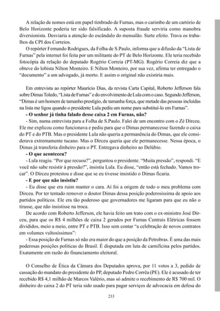 A relação de nomes está em papel timbrado de Furnas, mas o carimbo de um cartório de
Belo Horizonte poderia ter sido falsificado. A suposta fraude serviria como manobra
diversionista. Desviaria a atenção do escândalo do mensalão. Surte efeito. Trava os traba-
lhos da CPI dos Correios.
   O repórter Fernando Rodrigues, da Folha de S.Paulo, informa que a difusão da “Lista de
Furnas” pela internet foi feita por um militante do PT de Belo Horizonte. Ele teria recebido
fotocópia da relação do deputado Rogério Correia (PT-MG). Rogério Correia diz que a
obteve do lobista Nilton Monteiro. E Nilton Monteiro, por sua vez, afirma ter entregado o
“documento” a um advogado, já morto. E assim o original não existiria mais.

    Em entrevista ao repórter Maurício Dias, da revista Carta Capital, Roberto Jefferson fala
sobre Dimas Toledo, “Lista de Furnas” e do envolvimento de Lula com o caso. Segundo Jefferson,
“Dimas é um homem de tamanho prestígio, de tamanha força, que metade das pessoas incluídas
na lista me ligou quando o presidente Lula pediu um nome para substituí-lo em Furnas”.
    - O senhor já tinha falado desse caixa 2 em Furnas, não?
    - Sim, numa entrevista para a Folha de S.Paulo. Falei de um encontro com o Zé Dirceu.
Ele me explicou como funcionava e pediu para que o Dimas permanecesse fazendo o caixa
do PT e do PTB. Mas o presidente Lula não queria a permanência do Dimas, que ele consi-
derava extremamente tucano. Mas o Dirceu queria que ele permanecesse. Nessa época, o
Dimas já transferia dinheiro para o PT. Entregava dinheiro ao Delúbio.
    - O que aconteceu?
    - Lula reagiu. “Por que recuou?”, perguntou o presidente. “Muita pressão”, respondi. “E
você não sabe resistir à pressão?”, insistiu Lula. Eu disse, “então está fechado. Vamos tro-
car”. O Dirceu protestou e disse que se eu tivesse insistido o Dimas ficaria.
    - E por que não insistiu?
    - Eu disse que era ruim manter o cara. Aí foi a origem de todo o meu problema com
Dirceu. Por ter tentado remover o doutor Dimas dessa posição poderosíssima de apoio aos
partidos políticos. Ele era tão poderoso que governadores me ligaram para que eu não o
tirasse, que não insistisse na troca.
    De acordo com Roberto Jefferson, ele havia feito um trato com o ex-ministro José Dir-
ceu, para que os R$ 4 milhões de caixa 2 gerados por Furnas Centrais Elétricas fossem
divididos, meio a meio, entre PT e PTB. Isso sem contar “a celebração de novos contratos
em volumes vultosíssimos”:
    - Essa posição de Furnas só não era maior do que a posição da Petrobras. É uma das mais
poderosas posições políticas do Brasil. É disputada em luta de carnificina pelos partidos.
Exatamente em razão do financiamento eleitoral.

   O Conselho de Ética da Câmara dos Deputados aprova, por 11 votos a 3, pedido de
cassação do mandato do presidente do PP, deputado Pedro Corrêa (PE). Ele é acusado de ter
recebido R$ 4,1 milhão de Marcos Valério, mas só admite o recebimento de R$ 700 mil. O
dinheiro do caixa 2 do PT teria sido usado para pagar serviços de advocacia em defesa do

                                              233
 