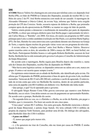 295
4/3/2006 Marcos Valério fez chantagem em conversas por telefone com o ex-deputado José
Borba (PR), ex-líder do PMDB na Câmara dos Deputados, acusado de receber R$ 2,1 mi-
lhões do caixa 2 do PT. José Borba renunciou com medo de ser cassado. A reportagem de
Alexandre Oltramari e Otávio Cabral, da revista Veja, informa que Valério teria exigido
proteção da CPI dos Correios. Senão, acusaria repasse de dinheiro a Borba, que pretendia
comprar apoio da ala oposicionista do PMDB e se manter no cargo de líder do partido.
    Valério estaria pronto a denunciar o recebimento de mensalões por parte de deputados
do PMDB, e a dizer que entregou dinheiro para José Borba pagar o apresentador de televi-
são Carlos Massa, o “Ratinho”, em 2004. Em troca, ele usaria seu programa no SBT como
palanque para Lula e a então candidata à reeleição em São Paulo, a ex-prefeita Marta Suplicy
(PT). De fato, Ratinho fez uma entrevista com o presidente durante um churrasco na Granja
do Torto, e repetiu alguns trechos da gravação várias vezes em seu programa de televisão.
    A revista relata as “relações estreitas” entre José Borba e Marcos Valério. Descreve
quatro reuniões entre os dois, de setembro de 2004 a março de 2005, no hotel Sofitel, em
São Paulo. Participaram Delúbio Soares e o advogado Roberto Bertholdo, assessor de José
Borba. Bertholdo havia sido nomeado pelo governo Lula para o Conselho de Administração
da Itaipu Binacional.
    De acordo com a reportagem, Borba seguia para Brasília depois das reuniões e, numa
sala da Câmara dos Deputados, recebia filas de deputados do PMDB:
    “Mas havia uma logística curiosa: os deputados entravam na saleta um a um, nunca em
grupo. O entra-e-sai ocorria quase sempre à noite.”
    Os repórteres entrevistaram um ex-aliado de Bertholdo, não identificado pela revista. Ele
afirma que 55 deputados do PMDB, pertencentes à base de apoio do governo Lula, recebiam
mensalões. Variavam de R$ 15 mil a R$ 200 mil, conforme o cacife do agraciado. O entrevis-
tado da revista conta que certa vez Bertholdo lhe mostrou, dentro de um jatinho particular,
uma caixa de papelão com R$ 8 milhões em dinheiro vivo. Bertholdo não tinha medo:
    - Que perigo, o quê? Eu tô operando para o governo.
    O advogado Sérgio Renato Costa Filho gravou conversas que manteve com Roberto
Bertholdo, seu ex-sócio. Uma delas remete ao caso do pagamento ao apresentador Ratinho.
De acordo com o grampo, Bertholdo diz assim:
    - Na segunda-feira eu vou, eu e o Ratinho e o Borba, no avião do Ratinho, pra pegar o
Delúbio, que é o tesoureiro. Pra fazer um acerto de uns cinco paus.
    “Cinco paus” seriam R$ 5 milhões. Em outra gravação, Bertholdo menciona o diretor-
geral da Itaipu Binacional, o petista Jorge Samek. Ele teria cobrado US$ 6 milhões de
propina da empresa Voith Siemens, para perdoar uma dívida. Do diálogo dos advogados,
após Bertholdo falar dos US$ 6 milhões:
    - 6 paus em dólar?
     - É, temos que pegar pelo menos três.
    - Sim.
    - (...) Se quiserem me tirar do Conselho, não me tiram por causa do PMDB. É minha
função lá dentro.
                                             240
 
