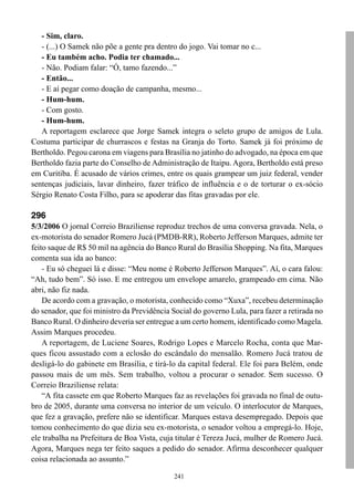 - Sim, claro.
   - (...) O Samek não põe a gente pra dentro do jogo. Vai tomar no c...
   - Eu também acho. Podia ter chamado...
   - Não. Podiam falar: “Ó, tamo fazendo...”
   - Então...
   - E aí pegar como doação de campanha, mesmo...
   - Hum-hum.
   - Com gosto.
   - Hum-hum.
   A reportagem esclarece que Jorge Samek integra o seleto grupo de amigos de Lula.
Costuma participar de churrascos e festas na Granja do Torto. Samek já foi próximo de
Bertholdo. Pegou carona em viagens para Brasília no jatinho do advogado, na época em que
Bertholdo fazia parte do Conselho de Administração de Itaipu. Agora, Bertholdo está preso
em Curitiba. É acusado de vários crimes, entre os quais grampear um juiz federal, vender
sentenças judiciais, lavar dinheiro, fazer tráfico de influência e o de torturar o ex-sócio
Sérgio Renato Costa Filho, para se apoderar das fitas gravadas por ele.

296
5/3/2006 O jornal Correio Braziliense reproduz trechos de uma conversa gravada. Nela, o
ex-motorista do senador Romero Jucá (PMDB-RR), Roberto Jefferson Marques, admite ter
feito saque de R$ 50 mil na agência do Banco Rural do Brasília Shopping. Na fita, Marques
comenta sua ida ao banco:
    - Eu só cheguei lá e disse: “Meu nome é Roberto Jefferson Marques”. Aí, o cara falou:
“Ah, tudo bem”. Só isso. E me entregou um envelope amarelo, grampeado em cima. Não
abri, não fiz nada.
    De acordo com a gravação, o motorista, conhecido como “Xuxa”, recebeu determinação
do senador, que foi ministro da Previdência Social do governo Lula, para fazer a retirada no
Banco Rural. O dinheiro deveria ser entregue a um certo homem, identificado como Magela.
Assim Marques procedeu.
    A reportagem, de Luciene Soares, Rodrigo Lopes e Marcelo Rocha, conta que Mar-
ques ficou assustado com a eclosão do escândalo do mensalão. Romero Jucá tratou de
desligá-lo do gabinete em Brasília, e tirá-lo da capital federal. Ele foi para Belém, onde
passou mais de um mês. Sem trabalho, voltou a procurar o senador. Sem sucesso. O
Correio Braziliense relata:
    “A fita cassete em que Roberto Marques faz as revelações foi gravada no final de outu-
bro de 2005, durante uma conversa no interior de um veículo. O interlocutor de Marques,
que fez a gravação, prefere não se identificar. Marques estava desempregado. Depois que
tomou conhecimento do que dizia seu ex-motorista, o senador voltou a empregá-lo. Hoje,
ele trabalha na Prefeitura de Boa Vista, cuja titular é Tereza Jucá, mulher de Romero Jucá.
Agora, Marques nega ter feito saques a pedido do senador. Afirma desconhecer qualquer
coisa relacionada ao assunto.”

                                             241
 