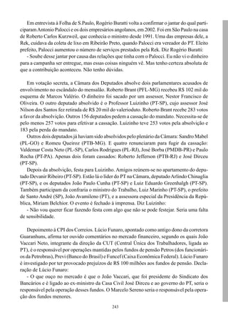 Em entrevista à Folha de S.Paulo, Rogério Buratti volta a confirmar o jantar do qual parti-
ciparam Antonio Palocci e os dois empresários angolanos, em 2002. Foi em São Paulo na casa
de Roberto Carlos Kurzweil, que conhecia o ministro desde 1991. Uma das empresas dele, a
Rek, cuidava da coleta de lixo em Ribeirão Preto, quando Palocci era vereador do PT. Eleito
prefeito, Palocci aumentou o número de serviços prestados pela Rek. Diz Rogério Buratti:
   - Soube desse jantar por causa das relações que tinha com o Palocci. Eu não vi o dinheiro
para a campanha ser entregue, mas essas coisas ninguém vê. Mas tenho certeza absoluta de
que a contribuição aconteceu. Não tenho dúvidas.

    Em votação secreta, a Câmara dos Deputados absolve dois parlamentares acusados de
envolvimento no escândalo do mensalão. Roberto Brant (PFL-MG) recebeu R$ 102 mil do
esquema de Marcos Valério. O dinheiro foi sacado por um assessor, Nestor Francisco de
Oliveira. O outro deputado absolvido é o Professor Luizinho (PT-SP), cujo assessor José
Nilson dos Santos fez retirada de R$ 20 mil do valerioduto. Roberto Brant recebe 283 votos
a favor da absolvição. Outros 156 deputados pedem a cassação do mandato. Necessita-se de
pelo menos 257 votos para efetivar a cassação. Luizinho teve 253 votos pela absolvição e
183 pela perda do mandato.
    Outros dois deputados já haviam sido absolvidos pelo plenário da Câmara: Sandro Mabel
(PL-GO) e Romeu Queiroz (PTB-MG). E quatro renunciaram para fugir da cassação:
Valdemar Costa Neto (PL-SP), Carlos Rodrigues (PL-RJ), José Borba (PMDB-PR) e Paulo
Rocha (PT-PA). Apenas dois foram cassados: Roberto Jefferson (PTB-RJ) e José Dirceu
(PT-SP).
    Depois da absolvição, festa para Luizinho. Amigos reúnem-se no apartamento do depu-
tado Devanir Ribeiro (PT-SP). Estão lá o líder do PT na Câmara, deputado Arlindo Chinaglia
(PT-SP), e os deputados João Paulo Cunha (PT-SP) e Luiz Eduardo Greenhalgh (PT-SP).
Também participam da confraria o ministro do Trabalho, Luiz Marinho (PT-SP), o prefeito
de Santo André (SP), João Avamileno (PT), e a assessora especial da Presidência da Repú-
blica, Miriam Belchior. O evento é fechado à imprensa. Diz Luizinho:
    - Não vou querer ficar fazendo festa com algo que não se pode festejar. Seria uma falta
de sensibilidade.

    Depoimento à CPI dos Correios. Lúcio Funaro, apontado como antigo dono da corretora
Guaranhuns, afirma ter ouvido comentários no mercado financeiro, segundo os quais João
Vaccari Neto, integrante da direção da CUT (Central Única dos Trabalhadores, ligada ao
PT), é o responsável por operações mantidas pelos fundos de pensão Petros (dos funcionári-
os da Petrobras), Previ (Banco do Brasil) e Funcef (Caixa Econômica Federal). Lúcio Funaro
é investigado por ter provocado prejuízos de R$ 100 milhões aos fundos de pensão. Decla-
ração de Lúcio Funaro:
    - O que ouço no mercado é que o João Vaccari, que foi presidente do Sindicato dos
Bancários e é ligado ao ex-ministro da Casa Civil José Dirceu e ao governo do PT, seria o
responsável pela operação desses fundos. O Marcelo Sereno seria o responsável pela opera-
ção dos fundos menores.
                                              243
 