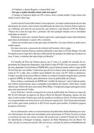 - O Vladimir, o doutor Rogério, o doutor Ralf, sim.
  - Por que o senhor decidiu contar tudo isso agora?
  - É porque o Francisco depôs na CPI e citou a mim e minha mulher. Fiquei meio com
medo e resolvi falar logo.

    A entrevista de Francenildo Santos Costa repercute. Ao tomar conhecimento do teor das
declarações do caseiro, antes mesmo da publicação da entrevista, Antonio Palocci apressa-
se a informar, por meio de sua assessoria, que reiterava o que dissera à CPI dos Bingos:
“Nunca foi à casa do Lago Sul e, portanto, não tem qualquer relação com as atividades
realizadas na mesma”.
    Publicada a entrevista, Antonio Palocci aproveita a participação numa teleconferência
para tratar de desmentir o caseiro. Diz o ministro:
    - Quero até ressaltar que eu não guio aqui em Brasília. Uso carro oficial ou ando com a
minha esposa.
    Em mais uma nota, a assessoria do ministro da Fazenda volta à carga:
    “O ministro Antonio Palocci continua afirmando o que disse à CPI dos Bingos. Ele não
foi àquela casa no Lago Sul e não tem conhecimento de qualquer atividade que acontecia na
casa. E mais: o ministro não sabe dirigir em Brasília.”

    O Conselho de Ética da Câmara aprova, por 9 votos a 5, pedido de cassação do ex-
presidente da Câmara dos Deputados, João Paulo Cunha (PT-SP). Em seu parecer, o relator
do caso, deputado Cezar Schirmer (PMDB-RS), acusa Cunha de mentir sobre o saque de R$
50 mil feito por sua mulher. Cunha disse que ela foi ao banco tratar do pagamento de uma
conta de TV a cabo, mas a mulher sacou dinheiro do caixa 2 do PT. Entre as denúncias,
Cunha é acusado de favorecer Marcos Valério ao conduzir licitação irregular para contratar
a agência SMPB, de Valério, para administrar conta de publicidade da Câmara.
    Para o relator, a contratação da SMPB tem “conflito de interesse”, pois Cunha já contra-
tara Valério anteriormente, para a campanha à presidência da Câmara. Além disso, Cunha
admitiu que Valério lhe dera uma caneta Mont Blanc. O empresário pagou passagens aéreas
para uma assessora de Cunha.
    Cezar Schirmer vincula a conquista da conta de publicidade da Câmara ao saque de
R$ 50 mil efetuado na agência do Banco Rural do Brasília Shopping, apenas um dia
após Cunha receber Valério para café da manhã na residência oficial. O relator também
viu irregularidades em notas fiscais com números sequenciais. Elas foram apresentadas
por Cunha, para tentar justificar os R$ 50 mil sacados pela mulher. O dinheiro pagaria
pesquisas eleitorais.

    Novas informações sobre as contas bancárias do publicitário Duda Mendonça no exte-
rior. Documentos enviados por autoridades norte-americanas à CPI dos Correios revelam
a existência de mais seis contas secretas. De acordo com o jornal O Estado de S. Paulo,
foi identificada a Stuttgart Company, empresa de Duda Mendonça fora do Brasil. No
total, são dez as contas no exterior. Das seis novas, a metade foi aberta no BankBoston da
                                             251
 