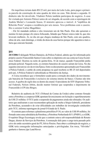 Os inquilinos teriam dado R$ 22 mil, por meio da Leão Leão, para pagar a primei-
ra parcela da construção de uma quadra de tênis na casa. Não deram a segunda. O
dinheiro não foi devolvido. Vladimir Poleto também participou do negócio. A casa
foi visitada por Antonio Palocci antes de ser alugada, de acordo com a reportagem de
Andréa Michel e Leonardo Souza. O ministro aprovou o imóvel. A “república de
Ribeirão Preto” ocupou a residência por seis meses. Teve problemas com o caseiro.
Diz o corretor Carlos Magalhães:
    - Ele foi mandado embora e eles trouxeram um de São Paulo. Eles não quiseram o
menino lá mais porque ele estava fofocando, falando que Palocci estava indo lá, que eles
levavam mulheres. Aí, no dia em que chegou mudança de São Paulo, com uns quadros,
obras de arte, num domingo, o irmão da dona da casa barrou porque não aguentava mais a
farra que estavam fazendo.


311
20/3/2006 O delegado Wilson Damázio, da Polícia Federal, admite que foi informado pelo
próprio caseiro Francenildo Santos Costa sobre os depósitos em sua conta na Caixa Econô-
mica Federal. Ocorreu na noite de quinta-feira, 16 de março, quando Francenildo pediu
proteção policial. Naquela noite, os extratos bancários do caseiro saíram da Caixa. No dia
seguinte estavam no site da revista Época. Entre os documentos apresentados por Francenildo
à Polícia Federal, o cartão da conta poupança na qual recebera os R$ 25 mil depositados
pelo pai. A Polícia Federal é subordinada ao Ministério da Justiça.
   A Caixa reconhece que o formulário usado para a extração dos dados da movimenta-
ção bancária de Francenildo é exclusivo do sistema interno do banco. Clientes não têm
acesso. A quebra do sigilo deu-se dentro da estatal. O presidente do STF (Supremo Tribu-
nal Federal), Nelson Jobim, decide manter liminar que suspendeu o depoimento de
Francenildo à CPI dos Bingos.

   Relatório de auditoria do TCU (Tribunal de Contas da União) sobre contrato firmado
entre a Petrobras e a empresa GDK apontam favorecimento em licitação e superfaturamento
de US$ 23 milhões. O TCU pede a suspensão de pagamentos ainda não efetuados. Os audi-
tores que analisaram o caso recomendam aplicação de multa a Sérgio Gabrielli, presidente
da Petrobras, acusando-o de criar dificuldades aos trabalhos de investigação conduzidos
pelo TCU, informa reportagem do jornal O Estado de S. Paulo.
   O contrato para reformar a plataforma petrolífera P-34, no valor de US$ 89 milhões, foi
firmado entre uma subsidiária da Petrobras, a Petrobras Netherlands B.V. (PNBV), e a GDK.
O repórter Diego Escosteguy revela que o contrato estava sob responsabilidade de Renato
Duque, diretor de Serviços da Petrobras. A nomeação dele para o cargo teria passado pelo
crivo do então secretário-geral do PT, Silvio Pereira. Para obter a celebração do negócio, a
GDK teria conseguido informações antecipadas e privilegiadas. Em troca, “Silvinho”
ganharia o famoso jipe Land Rover.

                                             256
 