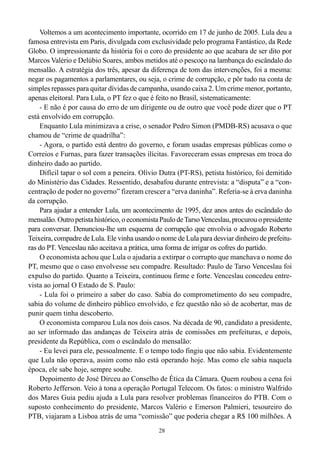 Voltemos a um acontecimento importante, ocorrido em 17 de junho de 2005. Lula deu a
famosa entrevista em Paris, divulgada com exclusividade pelo programa Fantástico, da Rede
Globo. O impressionante da história foi o coro do presidente ao que acabara de ser dito por
Marcos Valério e Delúbio Soares, ambos metidos até o pescoço na lambança do escândalo do
mensalão. A estratégia dos três, apesar da diferença de tom das intervenções, foi a mesma:
negar os pagamentos a parlamentares, ou seja, o crime de corrupção, e pôr tudo na conta de
simples repasses para quitar dívidas de campanha, usando caixa 2. Um crime menor, portanto,
apenas eleitoral. Para Lula, o PT fez o que é feito no Brasil, sistematicamente:
    - E não é por causa do erro de um dirigente ou de outro que você pode dizer que o PT
está envolvido em corrupção.
    Enquanto Lula minimizava a crise, o senador Pedro Simon (PMDB-RS) acusava o que
chamou de “crime de quadrilha”:
    - Agora, o partido está dentro do governo, e foram usadas empresas públicas como o
Correios e Furnas, para fazer transações ilícitas. Favoreceram essas empresas em troca do
dinheiro dado ao partido.
    Difícil tapar o sol com a peneira. Olívio Dutra (PT-RS), petista histórico, foi demitido
do Ministério das Cidades. Ressentido, desabafou durante entrevista: a “disputa” e a “con-
centração de poder no governo” fizeram crescer a “erva daninha”. Referia-se à erva daninha
da corrupção.
    Para ajudar a entender Lula, um acontecimento de 1995, dez anos antes do escândalo do
mensalão. Outro petista histórico, o economista Paulo de Tarso Venceslau, procurou o presidente
para conversar. Denunciou-lhe um esquema de corrupção que envolvia o advogado Roberto
Teixeira, compadre de Lula. Ele vinha usando o nome de Lula para desviar dinheiro de prefeitu-
ras do PT. Venceslau não aceitava a prática, uma forma de irrigar os cofres do partido.
    O economista achou que Lula o ajudaria a extirpar o corrupto que manchava o nome do
PT, mesmo que o caso envolvesse seu compadre. Resultado: Paulo de Tarso Venceslau foi
expulso do partido. Quanto a Teixeira, continuou firme e forte. Venceslau concedeu entre-
vista ao jornal O Estado de S. Paulo:
    - Lula foi o primeiro a saber do caso. Sabia do comprometimento do seu compadre,
sabia do volume de dinheiro público envolvido, e fez questão não só de acobertar, mas de
punir quem tinha descoberto.
    O economista comparou Lula nos dois casos. Na década de 90, candidato a presidente,
ao ser informado das andanças de Teixeira atrás de comissões em prefeituras, e depois,
presidente da República, com o escândalo do mensalão:
    - Eu levei para ele, pessoalmente. E o tempo todo fingiu que não sabia. Evidentemente
que Lula não operava, assim como não está operando hoje. Mas como ele sabia naquela
época, ele sabe hoje, sempre soube.
    Depoimento de José Dirceu ao Conselho de Ética da Câmara. Quem roubou a cena foi
Roberto Jefferson. Veio à tona a operação Portugal Telecom. Os fatos: o ministro Walfrido
dos Mares Guia pediu ajuda a Lula para resolver problemas financeiros do PTB. Com o
suposto conhecimento do presidente, Marcos Valério e Emerson Palmieri, tesoureiro do
PTB, viajaram a Lisboa atrás de uma “comissão” que poderia chegar a R$ 100 milhões. A
                                               28
 