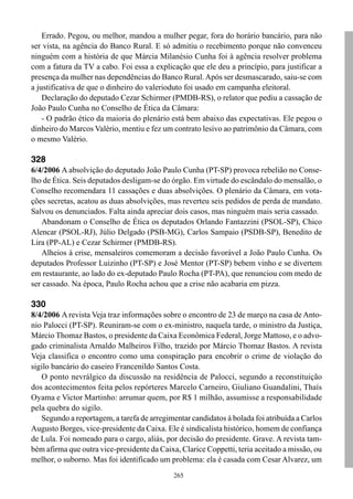 Errado. Pegou, ou melhor, mandou a mulher pegar, fora do horário bancário, para não
ser vista, na agência do Banco Rural. E só admitiu o recebimento porque não convenceu
ninguém com a história de que Márcia Milanésio Cunha foi à agência resolver problema
com a fatura da TV a cabo. Foi essa a explicação que ele deu a princípio, para justificar a
presença da mulher nas dependências do Banco Rural. Após ser desmascarado, saiu-se com
a justificativa de que o dinheiro do valerioduto foi usado em campanha eleitoral.
    Declaração do deputado Cezar Schirmer (PMDB-RS), o relator que pediu a cassação de
João Paulo Cunha no Conselho de Ética da Câmara:
    - O padrão ético da maioria do plenário está bem abaixo das expectativas. Ele pegou o
dinheiro do Marcos Valério, mentiu e fez um contrato lesivo ao patrimônio da Câmara, com
o mesmo Valério.

328
6/4/2006 A absolvição do deputado João Paulo Cunha (PT-SP) provoca rebelião no Conse-
lho de Ética. Seis deputados desligam-se do órgão. Em virtude do escândalo do mensalão, o
Conselho recomendara 11 cassações e duas absolvições. O plenário da Câmara, em vota-
ções secretas, acatou as duas absolvições, mas reverteu seis pedidos de perda de mandato.
Salvou os denunciados. Falta ainda apreciar dois casos, mas ninguém mais seria cassado.
   Abandonam o Conselho de Ética os deputados Orlando Fantazzini (PSOL-SP), Chico
Alencar (PSOL-RJ), Júlio Delgado (PSB-MG), Carlos Sampaio (PSDB-SP), Benedito de
Lira (PP-AL) e Cezar Schirmer (PMDB-RS).
   Alheios à crise, mensaleiros comemoram a decisão favorável a João Paulo Cunha. Os
deputados Professor Luizinho (PT-SP) e José Mentor (PT-SP) bebem vinho e se divertem
em restaurante, ao lado do ex-deputado Paulo Rocha (PT-PA), que renunciou com medo de
ser cassado. Na época, Paulo Rocha achou que a crise não acabaria em pizza.

330
8/4/2006 A revista Veja traz informações sobre o encontro de 23 de março na casa de Anto-
nio Palocci (PT-SP). Reuniram-se com o ex-ministro, naquela tarde, o ministro da Justiça,
Márcio Thomaz Bastos, o presidente da Caixa Econômica Federal, Jorge Mattoso, e o advo-
gado criminalista Arnaldo Malheiros Filho, trazido por Márcio Thomaz Bastos. A revista
Veja classifica o encontro como uma conspiração para encobrir o crime de violação do
sigilo bancário do caseiro Francenildo Santos Costa.
   O ponto nevrálgico da discussão na residência de Palocci, segundo a reconstituição
dos acontecimentos feita pelos repórteres Marcelo Carneiro, Giuliano Guandalini, Thaís
Oyama e Victor Martinho: arrumar quem, por R$ 1 milhão, assumisse a responsabilidade
pela quebra do sigilo.
   Segundo a reportagem, a tarefa de arregimentar candidatos à bolada foi atribuída a Carlos
Augusto Borges, vice-presidente da Caixa. Ele é sindicalista histórico, homem de confiança
de Lula. Foi nomeado para o cargo, aliás, por decisão do presidente. Grave. A revista tam-
bém afirma que outra vice-presidente da Caixa, Clarice Coppetti, teria aceitado a missão, ou
melhor, o suborno. Mas foi identificado um problema: ela é casada com Cesar Alvarez, um
                                             265
 