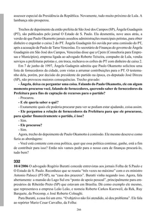 assessor especial da Presidência da República. Novamente, tudo muito próximo de Lula. A
lambança não prosperou.

    Trechos de depoimento da então prefeita de São José dos Campos (SP), Ângela Guadagnin
(PT), são publicados pelo jornal O Estado de S. Paulo. Ela desmentiu, nove anos atrás, a
versão de que Paulo Okamotto jamais assediou administrações municipais petistas, para obter
dinheiro e engordar o caixa 2 do PT. Ângela Guadagnin foi ouvida por uma comissão do PT,
após a acusação de Paulo de Tarso Venceslau. Ex-secretário de Finanças do governo de Ângela
Guadagnin em São José dos Campos, Venceslau disse que a Cpem (Consultoria para Empre-
sas e Municípios), empresa ligada ao advogado Roberto Teixeira, compadre de Lula, vendia
serviços a prefeituras petistas e, em troca, recheava os cofres do PT com dinheiro de caixa 2.
    Em 7 de junho de 1997, Ângela Gadagnin admitiu que Paulo Okamotto solicitou uma
lista de fornecedores da cidade, com vistas a arrumar contribuições para o PT. O testemu-
nho dela, porém, por decisão do presidente do partido na época, ex-deputado José Dirceu
(SP), não provocou maiores consequências. Trecho gravado:
    - Ângela, deixa eu perguntar uma coisa. Falando do Paulo Okamotto, ele em algum
momento procurou você, falando de fornecedores, querendo saber de fornecedores da
Prefeitura para fins de captação de recursos para o partido?
    - Procurou.
    - E ele queria saber o quê?
    - Exatamente quais ele poderia procurar para ver se podiam estar ajudando, coisa assim.
    - Ele perguntou a relação de fornecedores da Prefeitura para que ele procurasse,
para ajudar financeiramente o partido, é isso?
    - Sim.
    - Ele procurou?
    - Sim.
    Agora, trecho do depoimento de Paulo Okamotto à comissão. Ele mesmo descreve como
fazia as abordagens:
    - Você está contente com essa política, quer que essa política continue, ganhe, está a fim
de contribuir para isso? Então nós vamos pedir para o nosso cara de finanças procurá-lo,
tudo bem?

332
10/4/2006 O advogado Rogério Buratti concede entrevistas aos jornais Folha de S.Paulo e
O Estado de S. Paulo. Reconhece que se reuniu “três vezes no máximo” com o ex-ministro
Antonio Palocci (PT-SP), na “casa dos prazeres”. Buratti vinha negando isso. Agora, fala
abertamente: a mansão do Lago Sul era “ponto de apoio pessoal”, principalmente para em-
presários de Ribeirão Preto (SP) que estavam em Brasília. Dá como exemplo ele mesmo,
que representava a empresa Leão Leão, e nomeia Roberto Carkos Kurzweil, da Rek, Ruy
Barquete, da Procomp, e José Roberto Colnaghi.
   Para Buratti, a casa foi um erro. “O objetivo não foi atendido, só deu problema”. Ele fala
ao repórter Mario Cesar Carvalho, da Folha:
                                              266
 