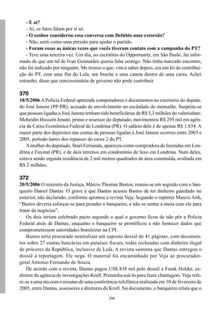 - E aí?
    - Aí, os fatos falam por si só.
    - O senhor considerou essa conversa com Delúbio uma extorsão?
    - Não, senti como uma pressão para ajudar o partido.
    - Foram essas as únicas vezes que vocês tiveram contato com a campanha do PT?
    - Teve uma terceira vez. Um dia, no escritório do Opportunity, em São Paulo, fui infor-
mado de que um tal de Ivan Guimarães queria falar comigo. Não tinha marcado encontro,
não foi indicado por ninguém. Me trouxe o que, vim a saber depois, era um kit de contribui-
ção do PT, com uma fita do Lula, um broche e uma caneta dentro de uma caixa. Achei
estranho, disse que concessionária de governo não pode contribuir.

370
18/5/2006 A Polícia Federal apreende computadores e documentos no escritório do deputa-
do José Janene (PP-PR), acusado de envolvimento no escândalo do mensalão. Suspeita-se
que pessoas ligadas a José Janene tenham sido beneficiárias de R$ 5,3 milhões do valerioduto.
Meheidin Hussein Jenani, primo e assessor do deputado, movimentou R$ 295 mil em agên-
cia da Caixa Econômica Federal de Londrina (PR). O salário dele é de apenas R$ 1.834. A
maior parte dos depósitos nas contas de pessoas ligadas a José Janene ocorreu entre 2003 e
2005, período áureo dos repasses do caixa 2 do PT.
   A mulher do deputado, Stael Fernanda, apareceu como compradora de fazendas em Lon-
drina e Faxinal (PR), e de dois terrenos em condomínio de luxo em Londrina. Num deles,
estava sendo erguida residência de 2 mil metros quadrados de área construída, avaliada em
R$ 2 milhões.

372
20/5/2006 O ministro da Justiça, Márcio Thomaz Bastos, reuniu-se em segredo com o ban-
queiro Daniel Dantas. O grave é que Dantas acusou Bastos de ter dinheiro guardado no
exterior, não declarado, conforme apontou a revista Veja. Segundo o repórter Marcio Aith,
“Bastos deveria esforçar-se para prender o banqueiro, e não se sentar à mesa com ele para
tratar de negócios”.
    Os dois teriam celebrado pacto segundo o qual o governo ficou de não pôr a Polícia
Federal atrás de Dantas, enquanto o banqueiro se prontificou a não fornecer dados que
comprometessem autoridades brasileiras na CPI.
    Bastos teria procurado neutralizar um suposto dossiê de 41 páginas, com documen-
tos sobre 27 contas bancárias em paraísos fiscais, todas recheadas com dinheiro ilegal
de próceres da República, inclusive de Lula. A revista sustenta que Dantas entregou o
dossiê à reportagem. Ele nega. O material foi encaminhado por Veja ao procurador-
geral Antonio Fernando de Souza.
    De acordo com a revista, Dantas pagou US$ 838 mil pelo dossiê a Frank Holder, ex-
diretor da agência de investigações Kroll. Pretendia usá-lo para fazer chantagem. Veja refe-
re-se a uma ata com o resumo de uma conferência telefônica realizada em 10 de fevereiro de
2005, entre Dantas, assessores e diretores da Kroll. No documento, o banqueiro relata que o
                                             286
 