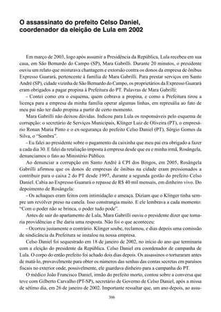 O assassinato do prefeito Celso Daniel,
coordenador da eleição de Lula em 2002



    Em março de 2003, logo após assumir a Presidência da República, Lula recebeu em sua
casa, em São Bernardo do Campo (SP), Mara Gabrilli. Durante 20 minutos, o presidente
ouviu um relato que misturava chantagem e extorsão contra os donos da empresa de ônibus
Expresso Guarará, pertencente à família de Mara Gabrilli. Para prestar serviços em Santo
André (SP), cidade vizinha de São Bernardo do Campo, os proprietários da Expresso Guarará
eram obrigados a pagar propina à Prefeitura do PT. Palavras de Mara Gabrilli:
    - Contei como era o esquema, quem cobrava a propina, e como a Prefeitura tirou a
licença para a empresa da minha família operar algumas linhas, em represália ao fato de
meu pai não ter dado propina a partir de certo momento.
    Mara Gabrilli não deixou dúvidas. Indicou para Lula os responsáveis pelo esquema de
corrupção: o secretário de Serviços Municipais, Klinger Luiz de Oliveira (PT), o empresá-
rio Ronan Maria Pinto e o ex-segurança do prefeito Celso Daniel (PT), Sérgio Gomes da
Silva, o “Sombra”.
    - Eu falei ao presidente sobre o pagamento da caixinha que meu pai era obrigado a fazer
a cada dia 30. E falei da retaliação imposta à empresa desde que eu e minha irmã, Rosângela,
denunciamos o fato ao Ministério Público.
    Ao denunciar a corrupção em Santo André à CPI dos Bingos, em 2005, Rosângela
Gabrilli afirmou que os donos de empresas de ônibus na cidade eram pressionados a
contribuir para o caixa 2 do PT desde 1997, durante a segunda gestão do prefeito Celso
Daniel. Cabia ao Expresso Guarará o repasse de R$ 40 mil mensais, em dinheiro vivo. Do
depoimento de Rosângela:
    - Os achaques eram feitos com intimidação e ameaça. Diziam que o Klinger tinha sem-
pre um revólver preso na canela. Isso constrangia muito. E ele lembrava a cada momento:
“Com o poder não se brinca, o poder tudo pode”.
    Antes de sair do apartamento de Lula, Mara Gabrilli ouviu o presidente dizer que toma-
ria providências e lhe daria uma resposta. Não foi o que aconteceu:
    - Ocorreu justamente o contrário. Klinger soube, reclamou, e dias depois uma comissão
de sindicância da Prefeitura se instalou na nossa empresa.
    Celso Daniel foi sequestrado em 18 de janeiro de 2002, no início do ano que terminaria
com a eleição do presidente da República. Celso Daniel era coordenador de campanha de
Lula. O corpo do então prefeito foi achado dois dias depois. Os assassinos o torturaram antes
de matá-lo, provavelmente para obter os números das senhas das contas secretas em paraísos
fiscais no exterior onde, possivelmente, ele guardava dinheiro para a campanha do PT.
    O médico João Francisco Daniel, irmão do prefeito morto, contou sobre a conversa que
teve com Gilberto Carvalho (PT-SP), secretário de Governo de Celso Daniel, após a missa
de sétimo dia, em 26 de janeiro de 2002. Importante ressaltar que, um ano depois, ao assu-
                                             306
 