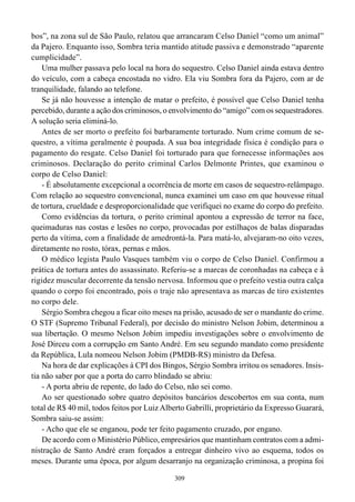 bos”, na zona sul de São Paulo, relatou que arrancaram Celso Daniel “como um animal”
da Pajero. Enquanto isso, Sombra teria mantido atitude passiva e demonstrado “aparente
cumplicidade”.
    Uma mulher passava pelo local na hora do sequestro. Celso Daniel ainda estava dentro
do veículo, com a cabeça encostada no vidro. Ela viu Sombra fora da Pajero, com ar de
tranquilidade, falando ao telefone.
    Se já não houvesse a intenção de matar o prefeito, é possível que Celso Daniel tenha
percebido, durante a ação dos criminosos, o envolvimento do “amigo” com os sequestradores.
A solução seria eliminá-lo.
    Antes de ser morto o prefeito foi barbaramente torturado. Num crime comum de se-
questro, a vítima geralmente é poupada. A sua boa integridade física é condição para o
pagamento do resgate. Celso Daniel foi torturado para que fornecesse informações aos
criminosos. Declaração do perito criminal Carlos Delmonte Printes, que examinou o
corpo de Celso Daniel:
    - É absolutamente excepcional a ocorrência de morte em casos de sequestro-relâmpago.
Com relação ao sequestro convencional, nunca examinei um caso em que houvesse ritual
de tortura, crueldade e desproporcionalidade que verifiquei no exame do corpo do prefeito.
    Como evidências da tortura, o perito criminal apontou a expressão de terror na face,
queimaduras nas costas e lesões no corpo, provocadas por estilhaços de balas disparadas
perto da vítima, com a finalidade de amedrontá-la. Para matá-lo, alvejaram-no oito vezes,
diretamente no rosto, tórax, pernas e mãos.
    O médico legista Paulo Vasques também viu o corpo de Celso Daniel. Confirmou a
prática de tortura antes do assassinato. Referiu-se a marcas de coronhadas na cabeça e à
rigidez muscular decorrente da tensão nervosa. Informou que o prefeito vestia outra calça
quando o corpo foi encontrado, pois o traje não apresentava as marcas de tiro existentes
no corpo dele.
    Sérgio Sombra chegou a ficar oito meses na prisão, acusado de ser o mandante do crime.
O STF (Supremo Tribunal Federal), por decisão do ministro Nelson Jobim, determinou a
sua libertação. O mesmo Nelson Jobim impediu investigações sobre o envolvimento de
José Dirceu com a corrupção em Santo André. Em seu segundo mandato como presidente
da República, Lula nomeou Nelson Jobim (PMDB-RS) ministro da Defesa.
    Na hora de dar explicações à CPI dos Bingos, Sérgio Sombra irritou os senadores. Insis-
tia não saber por que a porta do carro blindado se abriu:
    - A porta abriu de repente, do lado do Celso, não sei como.
    Ao ser questionado sobre quatro depósitos bancários descobertos em sua conta, num
total de R$ 40 mil, todos feitos por Luiz Alberto Gabrilli, proprietário da Expresso Guarará,
Sombra saiu-se assim:
    - Acho que ele se enganou, pode ter feito pagamento cruzado, por engano.
    De acordo com o Ministério Público, empresários que mantinham contratos com a admi-
nistração de Santo André eram forçados a entregar dinheiro vivo ao esquema, todos os
meses. Durante uma época, por algum desarranjo na organização criminosa, a propina foi

                                             309
 