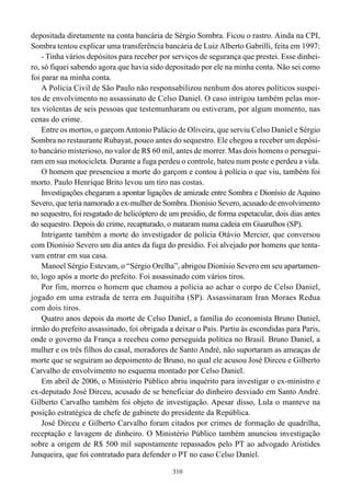 depositada diretamente na conta bancária de Sérgio Sombra. Ficou o rastro. Ainda na CPI,
Sombra tentou explicar uma transferência bancária de Luiz Alberto Gabrilli, feita em 1997:
    - Tinha vários depósitos para receber por serviços de segurança que prestei. Esse dinhei-
ro, só fiquei sabendo agora que havia sido depositado por ele na minha conta. Não sei como
foi parar na minha conta.
    A Polícia Civil de São Paulo não responsabilizou nenhum dos atores políticos suspei-
tos de envolvimento no assassinato de Celso Daniel. O caso intrigou também pelas mor-
tes violentas de seis pessoas que testemunharam ou estiveram, por algum momento, nas
cenas do crime.
    Entre os mortos, o garçom Antonio Palácio de Oliveira, que serviu Celso Daniel e Sérgio
Sombra no restaurante Rubayat, pouco antes do sequestro. Ele chegou a receber um depósi-
to bancário misterioso, no valor de R$ 60 mil, antes de morrer. Mas dois homens o persegui-
ram em sua motocicleta. Durante a fuga perdeu o controle, bateu num poste e perdeu a vida.
    O homem que presenciou a morte do garçom e contou à polícia o que viu, também foi
morto. Paulo Henrique Brito levou um tiro nas costas.
    Investigações chegaram a apontar ligações de amizade entre Sombra e Dionísio de Aquino
Severo, que teria namorado a ex-mulher de Sombra. Dionísio Severo, acusado de envolvimento
no sequestro, foi resgatado de helicóptero de um presídio, de forma espetacular, dois dias antes
do sequestro. Depois do crime, recapturado, o mataram numa cadeia em Guarulhos (SP).
    Intrigante também a morte do investigador de polícia Otávio Mercier, que conversou
com Dionísio Severo um dia antes da fuga do presídio. Foi alvejado por homens que tenta-
vam entrar em sua casa.
    Manoel Sérgio Estevam, o “Sérgio Orelha”, abrigou Dionísio Severo em seu apartamen-
to, logo após a morte do prefeito. Foi assassinado com vários tiros.
    Por fim, morreu o homem que chamou a polícia ao achar o corpo de Celso Daniel,
jogado em uma estrada de terra em Juquitiba (SP). Assassinaram Iran Moraes Redua
com dois tiros.
    Quatro anos depois da morte de Celso Daniel, a família do economista Bruno Daniel,
irmão do prefeito assassinado, foi obrigada a deixar o País. Partiu às escondidas para Paris,
onde o governo da França a recebeu como perseguida política no Brasil. Bruno Daniel, a
mulher e os três filhos do casal, moradores de Santo André, não suportaram as ameaças de
morte que se seguiram ao depoimento de Bruno, no qual ele acusou José Dirceu e Gilberto
Carvalho de envolvimento no esquema montado por Celso Daniel.
    Em abril de 2006, o Ministério Público abriu inquérito para investigar o ex-ministro e
ex-deputado José Dirceu, acusado de se beneficiar do dinheiro desviado em Santo André.
Gilberto Carvalho também foi objeto de investigação. Apesar disso, Lula o manteve na
posição estratégica de chefe de gabinete do presidente da República.
    José Dirceu e Gilberto Carvalho foram citados por crimes de formação de quadrilha,
receptação e lavagem de dinheiro. O Ministério Público também anunciou investigação
sobre a origem de R$ 500 mil supostamente repassados pelo PT ao advogado Aristides
Junqueira, que foi contratado para defender o PT no caso Celso Daniel.

                                               310
 