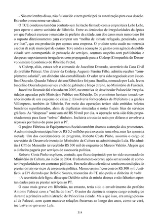 - Não me lembro disso, não fui ouvido e nem participei da autorização para essa doação.
Estranho o meu nome ser citado.
    O TCE condenou também contrato sem licitação firmado com a empreiteira Leão Leão,
para operar o aterro sanitário de Ribeirão. Entre as denúncias de irregularidades da época
em que Palocci exerceu o mandato de prefeito da cidade, um dos casos mais rumorosos foi
o suposto direcionamento para comprar um “molho de tomate refogado, peneirado, com
ervilhas”, que era produzido por apenas uma empresa. O produto seria usado na merenda
escolar da rede municipal de ensino. Teve ainda a acusação de gastos com agência de publi-
cidade sem contrapartida de prestação de serviços, contrato suspeito com publicitários e
despesas supostamente irregulares com propaganda para a Coderp (Companhia de Desen-
volvimento Econômico de Ribeirão Preto).
    A Coderp, aliás, estava sob o comando de Juscelino Dourado, secretário da Casa Civil
do prefeito Palocci. Um diretor da Coderp, Augusto Pereira Filho, admitiu receber “com-
plemento salarial”, um dinheiro não-contabilizado. O valor teria sido negociado com Jusce-
lino Dourado. Quando Palocci deixou Ribeirão e foi para Brasília, nomeado por Lula, levou
Juscelino Dourado para ser seu chefe de gabinete e braço direito, no Ministério da Fazenda.
    Juscelino Dourado foi afastado em 2005, na tentativa de desvincular Palocci de irregula-
ridades apuradas pelo Ministério Público em Ribeirão. Os promotores haviam tomado co-
nhecimento de um esquema de caixa 2. Envolveria fornecedores da Prefeitura e a gráfica
Villimpress, também de Ribeirão. Por meio das operações teriam sido emitidos boletos
bancários superfaturados, além de duplicatas simuladas e notas fiscais frias de serviços
gráficos. As “despesas” somavam até R$ 50 mil por dia. A operação teria sido feita propo-
sitadamente para fazer “sobrar” dinheiro. Incluiria a troca de reais por dólares e envolveria
repasses por baixo do pano para o PT.
    O projeto Fábricas de Equipamentos Sociais também chamou a atenção dos promotores.
A administração municipal torrou R$ 5,5 milhões para executar uma obra, mas fez apenas a
metade. Um dos coordenadores do programa, Roberto Costa Pinho, assumiu o cargo de
secretário de Desenvolvimento do Ministério da Cultura na administração Lula. Ele admi-
tiu à CPI do Mensalão ter recebido R$ 300 mil do esquema de Marcos Valério. Alegou que
o dinheiro pagaria por serviços de assessoria política.
    Roberto Costa Pinho explicou, contudo, que ficou deprimido por ter sido exonerado do
Ministério da Cultura, no início de 2004. O afastamento ocorreu após ser acusado de come-
ter irregularidades em contratos públicos. Em razão disso ele não se sentiu em condições de
prestar os tais serviços de assessoria política. Mesmo assim ficou com os R$ 300 mil. Justi-
ficou à CPI dizendo que Delúbio Soares, tesoureiro do PT, não pediu o dinheiro de volta:
    - A secretária dele ligou, disse que Delúbio sabia da minha doença e não faltariam opor-
tunidades para eu prestar serviços ao PT.
    O caso mais grave em Ribeirão, no entanto, teria sido o envolvimento do prefeito
Antonio Palocci com a “máfia do lixo”. O autor da denúncia ocupou cargo estratégico
durante a primeira administração de Palocci na cidade. Mais que isso, era amigo pesso-
al de Palocci, com quem manteve relações fraternas ao longo dos anos, como se verá,
inclusive no governo Lula.
                                             314
 