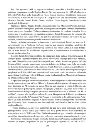 Em 17 de agosto de 2005, no auge do escândalo do mensalão, o Brasil fica sabendo da
prisão de um certo advogado Rogério Buratti. No longínquo ano de 1992, ele chegara a
Ribeirão Preto. Sem nada, dirigindo um fusca. Tinha a missão de coordenar a campanha
do candidato a prefeito da cidade pelo PT naquele ano, um desconhecido vereador
chamado Antonio Palocci. Eleito, Palocci retribuiu. Fez de Rogério Buratti o secretário
municipal de Governo.
    Treze anos depois, Rogério Buratti seria denunciado pelo Ministério Público, por lava-
gem de dinheiro e formação de quadrilha, num esquema de compra e venda de propriedades
rurais e empresas de ônibus. Teria tentado destruir contratos de venda de imóveis e docu-
mentos que o incriminariam em negócios suspeitos. Buratti foi acusado de comprar três
fazendas em dois anos, antes de trocá-las por duas empresas de ônibus, no valor de R$ 2,6
milhões, convenientemente registradas em nome de terceiros.
    O mais explosivo, no entanto, acabou sendo o indiciamento de Buratti por suspeita de
envolvimento com a “máfia do lixo”, um esquema que fraudava licitações e contratos de
limpeza pública em cidades do interior de São Paulo e de Minas Gerais. Em troca de redu-
ção da pena, Buratti fez acordo com os promotores. Comprometeu-se a colaborar com a
Justiça nas investigações.
    Rogério Buratti fora vice-presidente da empreiteira Leão Leão, a principal doadora de
dinheiro para a segunda campanha de Antonio Palocci para se eleger prefeito de Ribeirão,
em 2000. Ela detinha contratos de limpeza pública na cidade. Buratti desligara-se da Leão
Leão em 2004, contudo, na esteira de outro escândalo, este já do governo Lula: a extorsão
de dinheiro da multinacional norte-americana Gtech. Não vem ao caso aqui, mas Buratti e
Waldomiro Diniz, outro assessor do PT famoso na era Lula, teriam tramado para conseguir
propina de até R$ 16 milhões da multinacional, interessada em fechar contrato milionário
com a Caixa Econômica Federal. O banco estatal é subordinado ao Ministério da Fazenda,
na época controlado por Palocci.
    Ao procurar proteger Palocci no caso Gtech, Buratti alegou que o ministro decidira não
interferir no contrato com a Caixa. Não teria demonstrado interesse na oferta que seria, em
tese, destinada ao PT. Acredite se quiser. Note-se que, segundo o relato de Buratti, não
houve “interesse” pela propina. Jamais “indignação”, “repulsa” ou, ainda mais correto, a
imediata abertura de inquérito para apurar uma tentativa de suborno. A oferta de “até R$ 16
milhões”, portanto, não significou nada de tão grave. O depoimento de Buratti sugeriu outra
explicação para a falta de “interesse” de Palocci. O ministro teria decidido respeitar o “inte-
resse” de outro ministro no negócio. A tratativa com a multinacional já vinha sendo tocada
por Waldomiro Diniz, assessor de José Dirceu (PT-SP) no Ministério da Casa Civil. Assim
explicou Buratti:
    - Tenho informações, não posso confirmar, de que havia uma negociação em curso,
principalmente voltada com o que se falava que era o grupo do Rio, o que contribuiu na
campanha através do Waldomiro Diniz. Tenho a impressão de que, como eles não consegui-
ram trilhar o caminho através de mim, eles podem ter continuado no caminho que já existia.
    Em troca do benefício da delação premiada, Buratti acusou Palocci de receber R$ 50 mil
mensais de propina, no período em que foi prefeito pela segunda vez, em 2001 e 2002.
                                              315
 