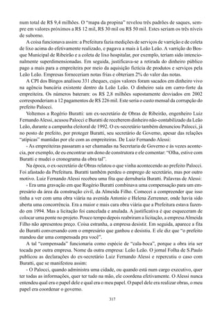 num total de R$ 9,4 milhões. O “mapa da propina” revelou três padrões de saques, sem-
pre em valores próximos a R$ 12 mil, R$ 30 mil ou R$ 50 mil. Estes seriam os três níveis
de suborno.
    A coisa funcionava assim: a Prefeitura fazia medições de serviços de varrição e de coleta
de lixo acima do efetivamente realizado, e pagava a mais à Leão Leão. A varrição do Bos-
que Municipal de Ribeirão e a coleta de lixo hospitalar, por exemplo, teriam sido intencio-
nalmente superdimensionadas. Em seguida, justificava-se a retirada do dinheiro público
pago a mais para a empreiteira por meio da aquisição fictícia de produtos e serviços pela
Leão Leão. Empresas forneceriam notas frias e obteriam 2% do valor das notas.
    A CPI dos Bingos analisou 331 cheques, cujos valores foram sacados em dinheiro vivo
na agência bancária existente dentro da Leão Leão. O dinheiro saía em carro-forte da
empreiteira. Os números bateram: os R$ 2,8 milhões supostamente desviados em 2002
corresponderiam a 12 pagamentos de R$ 226 mil. Este seria o custo mensal da corrupção do
prefeito Palocci.
    Voltemos a Rogério Buratti: um ex-secretário de Obras de Ribeirão, engenheiro Luiz
Fernando Alessi, acusou Palocci e Buratti de receberem dinheiro não-contabilizado da Leão
Leão, durante a campanha eleitoral de 1992. O ex-secretário também denunciou Palocci, já
no posto de prefeito, por proteger Buratti, seu secretário de Governo, apesar das relações
“atípicas” mantidas por ele com as empreiteiras. De Luiz Fernando Alessi:
    - As empreiteiras passaram a ser chamadas na Secretaria de Governo e às vezes aconte-
cia, por exemplo, de eu encontrar um dono de construtora e ele comentar: “Olha, estive com
Buratti e mudei o cronograma da obra tal”.
    Na época, o ex-secretário de Obras relatou o que vinha acontecendo ao prefeito Palocci.
Foi afastado da Prefeitura. Buratti também perdeu o emprego de secretário, mas por outro
motivo. Luiz Fernando Alessi recebeu uma fita que derrubaria Buratti. Palavras de Alessi:
    - Era uma gravação em que Rogério Buratti combinava uma compensação para um em-
presário da área da construção civil, da Almeida Filho. Comecei a compreender que isso
tinha a ver com uma obra viária na avenida Antonio e Helena Zerrenner, onde havia sido
aberta uma concorrência. Era a maior e mais cara obra viária que a Prefeitura estava fazen-
do em 1994. Mas a licitação foi cancelada e anulada. A justificativa é que esqueceram de
colocar uma ponte no projeto. Pouco tempo depois reabriram a licitação, a empresa Almeida
Filho não apresentou preço. Coisa estranha, a empresa desistir. Em seguida, aparece a fita
do Buratti conversando com o empresário que ganhou e desistiu. E ele diz que “o prefeito
mandou dar uma compensada pra você”.
    A tal “compensada” funcionaria como espécie de “cala-boca”, porque a obra iria ser
tocada por outra empresa. Nome da outra empresa: Leão Leão. O jornal Folha de S.Paulo
publicou as declarações do ex-secretário Luiz Fernando Alessi e repercutiu o caso com
Buratti, que se manifestou assim:
    - O Palocci, quando administra uma cidade, ou quando está num cargo executivo, quer
ter todas as informações, quer ter tudo na mão, ele coordena efetivamente. O Alessi nunca
entendeu qual era o papel dele e qual era o meu papel. O papel dele era realizar obras, o meu
papel era coordenar o governo.
                                             317
 
