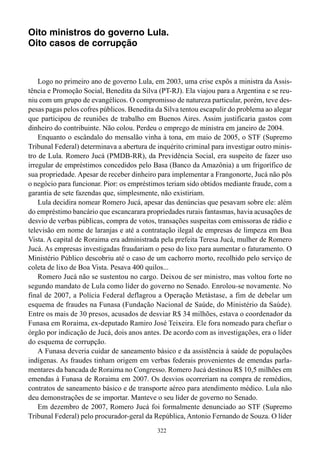Oito ministros do governo Lula.
Oito casos de corrupção



    Logo no primeiro ano de governo Lula, em 2003, uma crise expôs a ministra da Assis-
tência e Promoção Social, Benedita da Silva (PT-RJ). Ela viajou para a Argentina e se reu-
niu com um grupo de evangélicos. O compromisso de natureza particular, porém, teve des-
pesas pagas pelos cofres públicos. Benedita da Silva tentou escapulir do problema ao alegar
que participou de reuniões de trabalho em Buenos Aires. Assim justificaria gastos com
dinheiro do contribuinte. Não colou. Perdeu o emprego de ministra em janeiro de 2004.
    Enquanto o escândalo do mensalão vinha à tona, em maio de 2005, o STF (Supremo
Tribunal Federal) determinava a abertura de inquérito criminal para investigar outro minis-
tro de Lula. Romero Jucá (PMDB-RR), da Previdência Social, era suspeito de fazer uso
irregular de empréstimos concedidos pelo Basa (Banco da Amazônia) a um frigorífico de
sua propriedade. Apesar de receber dinheiro para implementar a Frangonorte, Jucá não pôs
o negócio para funcionar. Pior: os empréstimos teriam sido obtidos mediante fraude, com a
garantia de sete fazendas que, simplesmente, não existiriam.
    Lula decidira nomear Romero Jucá, apesar das denúncias que pesavam sobre ele: além
do empréstimo bancário que escancarara propriedades rurais fantasmas, havia acusações de
desvio de verbas públicas, compra de votos, transações suspeitas com emissoras de rádio e
televisão em nome de laranjas e até a contratação ilegal de empresas de limpeza em Boa
Vista. A capital de Roraima era administrada pela prefeita Teresa Jucá, mulher de Romero
Jucá. As empresas investigadas fraudariam o peso do lixo para aumentar o faturamento. O
Ministério Público descobriu até o caso de um cachorro morto, recolhido pelo serviço de
coleta de lixo de Boa Vista. Pesava 400 quilos...
    Romero Jucá não se sustentou no cargo. Deixou de ser ministro, mas voltou forte no
segundo mandato de Lula como líder do governo no Senado. Enrolou-se novamente. No
final de 2007, a Polícia Federal deflagrou a Operação Metástase, a fim de debelar um
esquema de fraudes na Funasa (Fundação Nacional de Saúde, do Ministério da Saúde).
Entre os mais de 30 presos, acusados de desviar R$ 34 milhões, estava o coordenador da
Funasa em Roraima, ex-deputado Ramiro José Teixeira. Ele fora nomeado para chefiar o
órgão por indicação de Jucá, dois anos antes. De acordo com as investigações, era o líder
do esquema de corrupção.
    A Funasa deveria cuidar de saneamento básico e da assistência à saúde de populações
indígenas. As fraudes tinham origem em verbas federais provenientes de emendas parla-
mentares da bancada de Roraima no Congresso. Romero Jucá destinou R$ 10,5 milhões em
emendas à Funasa de Roraima em 2007. Os desvios ocorreriam na compra de remédios,
contratos de saneamento básico e de transporte aéreo para atendimento médico. Lula não
deu demonstrações de se importar. Manteve o seu líder de governo no Senado.
    Em dezembro de 2007, Romero Jucá foi formalmente denunciado ao STF (Supremo
Tribunal Federal) pelo procurador-geral da República, Antonio Fernando de Souza. O líder
                                            322
 