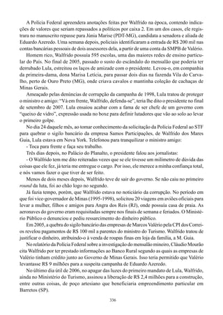 A Polícia Federal apreendera anotações feitas por Walfrido na época, contendo indica-
ções de valores que seriam repassados a políticos por caixa 2. Em um dos casos, ele regis-
trara no manuscrito repasse para Júnia Marise (PDT-MG), candidata a senadora e aliada de
Eduardo Azeredo. Uma semana depois, policiais identificaram a entrada de R$ 200 mil nas
contas bancárias pessoais de dois assessores dela, a partir de uma conta da SMPB de Valério.
    Homem rico, Walfrido possuía 595 escolas, uma das maiores redes de ensino particu-
lar do País. No final de 2005, passado o susto do escândalo do mensalão que poderia ter
derrubado Lula, estreitou os laços de amizade com o presidente. Levou-o, em companhia
da primeira-dama, dona Marisa Letícia, para passar dois dias na fazenda Vila do Carva-
lho, perto de Ouro Preto (MG), onde criava cavalos e mantinha coleção de cachaças de
Minas Gerais.
    Ameaçado pelas denúncias de corrupção da campanha de 1998, Lula tratou de proteger
o ministro e amigo: “Vá em frente, Walfrido, defenda-se”, teria lhe dito o presidente no final
de setembro de 2007. Lula ensaiou acabar com a fama de ser chefe de um governo com
“queixo de vidro”, expressão usada no boxe para definir lutadores que vão ao solo ao levar
o primeiro golpe.
    No dia 24 daquele mês, ao tomar conhecimento da solicitação da Polícia Federal ao STF
para quebrar o sigilo bancário da empresa Samos Participações, de Walfrido dos Mares
Guia, Lula estava em Nova York. Telefonou para tranquilizar o ministro amigo:
    - Toca para frente e faça seu trabalho.
    Três dias depois, no Palácio do Planalto, o presidente falou aos jornalistas:
    - O Walfrido tem me dito reiteradas vezes que se ele tivesse um milímetro de dúvida das
coisas que ele fez, já teria me entregue o cargo. Por isso, ele merece a minha confiança total,
e nós vamos fazer o que tiver de ser feito.
    Menos de dois meses depois, Walfrido teve de sair do governo. Se não caiu no primeiro
round da luta, foi ao chão logo no segundo.
    Já fazia tempo, porém, que Walfrido estava no noticiário da corrupção. No período em
que foi vice-governador de Minas (1995-1998), solicitou 20 viagens em aviões oficiais para
levar a mulher, filhos e amigos para Angra dos Reis (RJ), onde possuía casa de praia. As
aeronaves do governo eram requisitadas sempre nos finais de semana e feriados. O Ministé-
rio Público o denunciou e pediu ressarcimento do dinheiro público.
    Em 2005, a quebra do sigilo bancário das empresas de Marcos Valério pela CPI dos Correi-
os revelou pagamentos de R$ 100 mil a parentes do ministro do Turismo. Walfrido tratou de
justificar o dinheiro, atribuindo-o à venda de roupas finas em loja da família, a M. Guia.
    No relatório da Polícia Federal sobre a investigação do mensalão mineiro, Cláudio Mourão
cita Walfrido por ter prestado informações ao Banco Rural segundo as quais as empresas de
Valério tinham crédito junto ao Governo de Minas Gerais. Isso teria permitido que Valério
levantasse R$ 9 milhões para a suspeita campanha de Eduardo Azeredo.
    No último dia útil de 2006, no apagar das luzes do primeiro mandato de Lula, Walfrido,
ainda no Ministério do Turismo, assinou a liberação de R$ 2,4 milhões para a construção,
entre outras coisas, de poço artesiano que beneficiaria empreendimento particular em
Barretos (SP).
                                              336
 