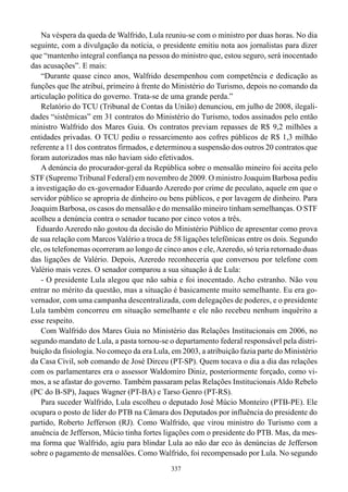 Na véspera da queda de Walfrido, Lula reuniu-se com o ministro por duas horas. No dia
seguinte, com a divulgação da notícia, o presidente emitiu nota aos jornalistas para dizer
que “mantenho integral confiança na pessoa do ministro que, estou seguro, será inocentado
das acusações”. E mais:
    “Durante quase cinco anos, Walfrido desempenhou com competência e dedicação as
funções que lhe atribuí, primeiro à frente do Ministério do Turismo, depois no comando da
articulação política do governo. Trata-se de uma grande perda.”
    Relatório do TCU (Tribunal de Contas da União) denunciou, em julho de 2008, ilegali-
dades “sistêmicas” em 31 contratos do Ministério do Turismo, todos assinados pelo então
ministro Walfrido dos Mares Guia. Os contratos previam repasses de R$ 9,2 milhões a
entidades privadas. O TCU pediu o ressarcimento aos cofres públicos de R$ 1,3 milhão
referente a 11 dos contratos firmados, e determinou a suspensão dos outros 20 contratos que
foram autorizados mas não haviam sido efetivados.
    A denúncia do procurador-geral da República sobre o mensalão mineiro foi aceita pelo
STF (Supremo Tribunal Federal) em novembro de 2009. O ministro Joaquim Barbosa pediu
a investigação do ex-governador Eduardo Azeredo por crime de peculato, aquele em que o
servidor público se apropria de dinheiro ou bens públicos, e por lavagem de dinheiro. Para
Joaquim Barbosa, os casos do mensalão e do mensalão mineiro tinham semelhanças. O STF
acolheu a denúncia contra o senador tucano por cinco votos a três.
  Eduardo Azeredo não gostou da decisão do Ministério Público de apresentar como prova
de sua relação com Marcos Valério a troca de 58 ligações telefônicas entre os dois. Segundo
ele, os telefonemas ocorreram ao longo de cinco anos e ele, Azeredo, só teria retornado duas
das ligações de Valério. Depois, Azeredo reconheceria que conversou por telefone com
Valério mais vezes. O senador comparou a sua situação à de Lula:
    - O presidente Lula alegou que não sabia e foi inocentado. Acho estranho. Não vou
entrar no mérito da questão, mas a situação é basicamente muito semelhante. Eu era go-
vernador, com uma campanha descentralizada, com delegações de poderes, e o presidente
Lula também concorreu em situação semelhante e ele não recebeu nenhum inquérito a
esse respeito.
    Com Walfrido dos Mares Guia no Ministério das Relações Institucionais em 2006, no
segundo mandato de Lula, a pasta tornou-se o departamento federal responsável pela distri-
buição da fisiologia. No começo da era Lula, em 2003, a atribuição fazia parte do Ministério
da Casa Civil, sob comando de José Dirceu (PT-SP). Quem tocava o dia a dia das relações
com os parlamentares era o assessor Waldomiro Diniz, posteriormente forçado, como vi-
mos, a se afastar do governo. Também passaram pelas Relações Institucionais Aldo Rebelo
(PC do B-SP), Jaques Wagner (PT-BA) e Tarso Genro (PT-RS).
    Para suceder Walfrido, Lula escolheu o deputado José Múcio Monteiro (PTB-PE). Ele
ocupara o posto de líder do PTB na Câmara dos Deputados por influência do presidente do
partido, Roberto Jefferson (RJ). Como Walfrido, que virou ministro do Turismo com a
anuência de Jefferson, Múcio tinha fortes ligações com o presidente do PTB. Mas, da mes-
ma forma que Walfrido, agiu para blindar Lula ao não dar eco às denúncias de Jefferson
sobre o pagamento de mensalões. Como Walfrido, foi recompensado por Lula. No segundo
                                             337
 