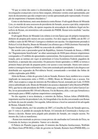 “O que se extrai dos autos é a dissimulação, a negação da verdade. À medida que as
investigações avançavam e novos fatos surgiam, diferentes versões eram apresentadas, por
meio de documentos que não comprovam a versão apresentada pelo representado. O exem-
plo do empréstimo é bastante elucidativo.”
    Como se não bastasse, mais uma denúncia contra Renan. O advogado Bruno de Miranda
Lins, ex-marido de uma assessora do presidente do Senado, acusou o pai dela, empresário
Luiz Carlos Garcia Coelho, de operar esquema de arrecadação de dinheiro ilegal em be-
nefício de Renan, em ministérios sob comando do PMDB. Renan teria recebido “sacolas
de dinheiro”.
    O advogado Bruno de Miranda Lins relatou à revista Época que ele próprio transportou
dinheiro de propina pelo menos em seis ocasiões. Fez dois saques no BMG, um de R$ 1,5
milhão e outro de R$ 500 mil. Carregava o dinheiro em sacolas. Em depoimento prestado à
Polícia Civil de Brasília, Bruno de Miranda Lins afirmou que o INSS (Instituto Nacional de
Seguro Social) privilegiou o BMG na concessão de créditos consignados.
    De acordo com o procurador-geral da República, Antonio Fernando de Souza, o BMG
foi “flagrantemente beneficiado” ao obter autorização do INSS para oferecer empréstimos
consignados a 23 milhões de aposentados e pensionistas. Havia pareceres contrários à auto-
rização, pois as normas em vigor só permitiam à Caixa Econômica Federal, pagadora de
benefícios, a operação das concessões. Os pareceres foram ignorados e o BMG se tornou o
primeiro banco privado de pequeno porte a ter acesso a esse mercado. Atuou sem concor-
rentes e conseguiu lucros milionários. Uma carta assinada pelo presidente Lula chegou a ser
distribuída aos segurados da Previdência Social, comunicando a novidade das linhas de
crédito exploradas pelo BMG.
    Além de Renan, o líder do governo Lula no Senado, Romero Jucá, também teve o nome
implicado na maracutaia entre o INSS e o BMG. Bruno de Miranda Lins o acusou. Em
2005, Jucá ocupava o cargo de ministro da Previdência Social, nomeado por Lula. O INSS
estava subordinado a ele. Bruno de Miranda Lins acusou o deputado Carlos Bezerra (PMDB-
MT), que havia sido presidente do INSS. Contou que, a mando de Luiz Carlos Garcia Coe-
lho, levou pessoalmente R$ 150 mil a Bezerra. Foi de Bezerra, aliás, o ato que formalizou a
autorização para o BMG explorar empréstimos consignados.
    No dia seguinte à nova denúncia, o ministro da Defesa, Nelson Jobim (PMDB-RS),
importante auxiliar do presidente Lula, foi fotografado à luz do dia conversando com Renan
na frente da casa do senador. Em seguida, Jobim deixou o local no automóvel do advogado
de Renan, Eduardo Ferrão.
    Em votação aberta, em 5 de setembro de 2007, o Conselho de Ética do Senado aprovou,
por 11 votos a 4, pedido de cassação de Renan. A Comissão de Constituição e Justiça con-
firmou a decisão. Renan seria julgado pelo plenário do Senado, em votação secreta. No
mesmo dia, Lula se manifestou:
    - Renan tem mostrado as provas e essas provas são analisadas na Comissão de Ética, na
Comissão de Justiça e no plenário. Vamos ver a decisão.
    O Palácio do Planalto jogou pesado. O ministro das Relações Institucionais, Walfrido
dos Mares Guia (PTB-MG), o líder do governo no Senado, Romero Jucá (PMDB-RR), e a
                                            352
 