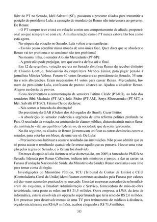 líder do PT no Senado, Ideli Salvatti (SC), passaram a procurar aliados para transmitir a
posição do presidente Lula: a cassação do mandato de Renan não interessava ao governo.
De Renan:
    - O PT sempre teve e terá em relação a mim um comportamento de aliado, proporci-
onal ao que sempre tive com ele. A minha relação com o PT nunca esteve tão boa como
está agora.
    Na véspera da votação no Senado, Lula voltou a se manifestar:
    - Eu não posso acreditar numa moeda de uma única face. Quer dizer que se absolver o
Renan vai ter problema e se condenar não tem problema?
    Na mesma linha, o senador Aloizio Mercadante (PT-SP):
    - A gente não pode prejulgar, tem que ouvir a defesa até o final.
    Em 12 de setembro, votação secreta no Senado absolveu Renan de receber dinheiro
de Cláudio Gontijo, funcionário da empreiteira Mendes Júnior, para pagar pensão à
jornalista Mônica Veloso. Foram 40 votos favoráveis ao presidente do Senado, 35 con-
tra e seis abstenções. Eram necessários 41 votos para cassar Renan. Mercadante, ho-
mem do presidente Lula, confessou de pronto: absteve-se. Ajudou a absolver Renan.
Alegou ausência de provas.
    Ficou documentada a comemoração da senadora Fátima Cleide (PT-RO), ao lado dos
senadores Sibá Machado (PT-AC), João Pedro (PT-AM), Serys Slhessarenko (PT-MT) e
Ideli Salvatti (PT-SC). Fátima Cleide declarou:
    - Nós somos a bancada da abstenção!
    Do presidente da OAB (Ordem dos Advogados do Brasil), Cezar Britto:
    - A absolvição do senador evidencia a urgência de uma reforma política profunda no
País. O resultado da votação, na contramão do clamor público, distancia ainda mais o Sena-
do, instituição vital ao equilíbrio federativo, da sociedade que deveria representar.
    No dia seguinte, os aliados de Renan já tramavam unificar as outras denúncias contra o
senador, para votá-las em bloco, de uma vez só. De Lula:
    - Precisamos nos habituar a acatar o resultado das instituições. Não posso admitir que eu
só possa acatar o resultando quando ele favorece aquilo que eu pensava. Houve uma vota-
ção pelas regras do Senado, e o Renan foi absolvido.
    Em troca do apoio a Lula durante a crise do mensalão, em 2005, a bancada do PMDB no
Senado, liderada por Renan Calheiros, indicou três ministros e passou a dar as cartas na
Funasa (Fundação Nacional de Saúde, do Ministério da Saúde). Renan escalaria o seu time
para tomar conta do órgão.
   Investigações do Ministério Público, TCU (Tribunal de Contas da União) e CGU
(Controladoria-Geral da União) identificaram contratos assinados pela Funasa por valores
até dez vezes acima dos praticados no mercado. Uma das empresas acusadas de se benefici-
arem do esquema, a Brasfort Administração e Serviço, fornecedora de mão-de-obra
terceirizada, teria posto as mãos em R$ 21,5 milhões. Outra empresa, a LWS, da área de
informática, estaria envolvida em operação superfaturada que teria rendido R$ 2,6 milhões.
Um processo para desenvolvimento de uma TV para treinamento de médicos à distância,
orçado inicialmente em R$ 6,9 milhões, acabou chegando a R$ 71,4 milhões.
                                             353
 