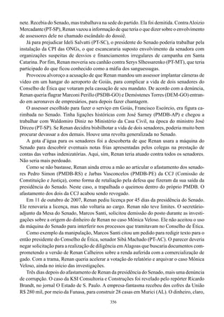 nete. Recebia do Senado, mas trabalhava na sede do partido. Ela foi demitida. Contra Aloizio
Mercadante (PT-SP), Renan vazou a informação de que teria o que dizer sobre o envolvimento
de assessores dele no chamado escândalo do dossiê.
   Já para prejudicar Ideli Salvatti (PT-SC), o presidente do Senado poderia trabalhar pela
instalação da CPI das ONGs, o que escancararia suposto envolvimento da senadora com
organizações suspeitas de desvios e financiamentos irregulares de campanha em Santa
Catarina. Por fim, Renan moveria seu canhão contra Serys Slhessarenko (PT-MT), que teria
participado do que ficou conhecido como a máfia dos sanguessugas.
   Provocou alvoroço a acusação de que Renan mandou um assessor implantar câmeras de
vídeo em um hangar do aeroporto de Goiás, para complicar a vida de dois senadores do
Conselho de Ética que votaram pela cassação de seu mandato. De acordo com a denúncia,
Renan queria flagrar Marconi Perillo (PSDB-GO) e Demóstenes Torres (DEM-GO) entran-
do em aeronaves de empresários, para depois fazer chantagem.
   O assessor escolhido para fazer o serviço em Goiás, Francisco Escórcio, era figura ca-
rimbada no Senado. Tinha ligações históricas com José Sarney (PMDB-AP) e chegou a
trabalhar com Waldomiro Diniz no Ministério da Casa Civil, na época do ministro José
Dirceu (PT-SP). Se Renan decidira bisbilhotar a vida de dois senadores, poderia muito bem
procurar devassar a dos demais. Houve uma revolta generalizada no Senado.
   A gota d’água para os senadores foi a descoberta de que Renan usara a máquina do
Senado para descobrir eventuais notas frias apresentadas pelos colegas na prestação de
contas das verbas indenizatórias. Aqui, sim, Renan teria atuado contra todos os senadores.
Não seria mais perdoado.
   Como se não bastasse, Renan ainda errou a mão ao articular o afastamento dos senado-
res Pedro Simon (PMDB-RS) e Jarbas Vasconcelos (PMDB-PE) da CCJ (Comissão de
Constituição e Justiça), como forma de retaliação pela defesa que fizeram da sua saída da
presidência do Senado. Neste caso, a trapalhada o queimou dentro do próprio PMDB. O
afastamento dos dois da CCJ acabou sendo revogado.
   Em 11 de outubro de 2007, Renan pediu licença por 45 dias da presidência do Senado.
Ele renovaria a licença, mas não voltaria ao cargo. Renan não teve limites. O secretário-
adjunto da Mesa do Senado, Marcos Santi, solicitou demissão do posto durante as investi-
gações sobre a origem do dinheiro de Renan no caso Mônica Veloso. Ele não aceitou o uso
da máquina do Senado para interferir nos processos que tramitavam no Conselho de Ética.
   Como exemplo da manipulação, Marcos Santi citou um pedido para redigir texto para o
então presidente do Conselho de Ética, senador Sibá Machado (PT-AC). O parecer deveria
negar solicitação para a realização de diligência em Alagoas que buscaria documentos com-
prometendo a versão de Renan Calheiros sobre a renda auferida com a comercialização de
gado. Com a trama, Renan queria acelerar a votação do relatório e arquivar o caso Mônica
Veloso, ainda no início das investigações.
   Três dias depois do afastamento de Renan da presidência do Senado, mais uma denúncia
de corrupção. O caso da KSI Consultoria e Construções foi revelado pelo repórter Ricardo
Brandt, no jornal O Estado de S. Paulo. A empresa-fantasma recebeu dos cofres da União
R$ 280 mil, por meio da Funasa, para construir 28 casas em Murici (AL). O dinheiro, claro,
                                             356
 