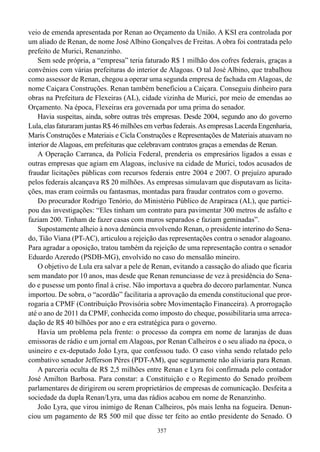 veio de emenda apresentada por Renan ao Orçamento da União. A KSI era controlada por
um aliado de Renan, de nome José Albino Gonçalves de Freitas. A obra foi contratada pelo
prefeito de Murici, Renanzinho.
    Sem sede própria, a “empresa” teria faturado R$ 1 milhão dos cofres federais, graças a
convênios com várias prefeituras do interior de Alagoas. O tal José Albino, que trabalhou
como assessor de Renan, chegou a operar uma segunda empresa de fachada em Alagoas, de
nome Caiçara Construções. Renan também beneficiou a Caiçara. Conseguiu dinheiro para
obras na Prefeitura de Flexeiras (AL), cidade vizinha de Murici, por meio de emendas ao
Orçamento. Na época, Flexeiras era governada por uma prima do senador.
    Havia suspeitas, ainda, sobre outras três empresas. Desde 2004, segundo ano do governo
Lula, elas faturaram juntas R$ 46 milhões em verbas federais. As empresas Lacerda Engenharia,
Maris Construções e Materiais e Cicla Construções e Representações de Materiais atuavam no
interior de Alagoas, em prefeituras que celebravam contratos graças a emendas de Renan.
    A Operação Carranca, da Polícia Federal, prenderia os empresários ligados a essas e
outras empresas que agiam em Alagoas, inclusive na cidade de Murici, todos acusados de
fraudar licitações públicas com recursos federais entre 2004 e 2007. O prejuízo apurado
pelos federais alcançava R$ 20 milhões. As empresas simulavam que disputavam as licita-
ções, mas eram coirmãs ou fantasmas, montadas para fraudar contratos com o governo.
    Do procurador Rodrigo Tenório, do Ministério Público de Arapiraca (AL), que partici-
pou das investigações: “Eles tinham um contrato para pavimentar 300 metros de asfalto e
faziam 200. Tinham de fazer casas com muros separados e faziam geminadas”.
    Supostamente alheio à nova denúncia envolvendo Renan, o presidente interino do Sena-
do, Tião Viana (PT-AC), articulou a rejeição das representações contra o senador alagoano.
Para agradar a oposição, tratou também da rejeição de uma representação contra o senador
Eduardo Azeredo (PSDB-MG), envolvido no caso do mensalão mineiro.
    O objetivo de Lula era salvar a pele de Renan, evitando a cassação do aliado que ficaria
sem mandato por 10 anos, mas desde que Renan renunciasse de vez à presidência do Sena-
do e pusesse um ponto final à crise. Não importava a quebra do decoro parlamentar. Nunca
importou. De sobra, o “acordão” facilitaria a aprovação da emenda constitucional que pror-
rogaria a CPMF (Contribuição Provisória sobre Movimentação Financeira). A prorrogação
até o ano de 2011 da CPMF, conhecida como imposto do cheque, possibilitaria uma arreca-
dação de R$ 40 bilhões por ano e era estratégica para o governo.
    Havia um problema pela frente: o processo da compra em nome de laranjas de duas
emissoras de rádio e um jornal em Alagoas, por Renan Calheiros e o seu aliado na época, o
usineiro e ex-deputado João Lyra, que confessou tudo. O caso vinha sendo relatado pelo
combativo senador Jefferson Péres (PDT-AM), que seguramente não aliviaria para Renan.
    A parceria oculta de R$ 2,5 milhões entre Renan e Lyra foi confirmada pelo contador
José Amilton Barbosa. Para constar: a Constituição e o Regimento do Senado proíbem
parlamentares de dirigirem ou serem proprietários de empresas de comunicação. Desfeita a
sociedade da dupla Renan/Lyra, uma das rádios acabou em nome de Renanzinho.
    João Lyra, que virou inimigo de Renan Calheiros, pôs mais lenha na fogueira. Denun-
ciou um pagamento de R$ 500 mil que disse ter feito ao então presidente do Senado. O
                                             357
 